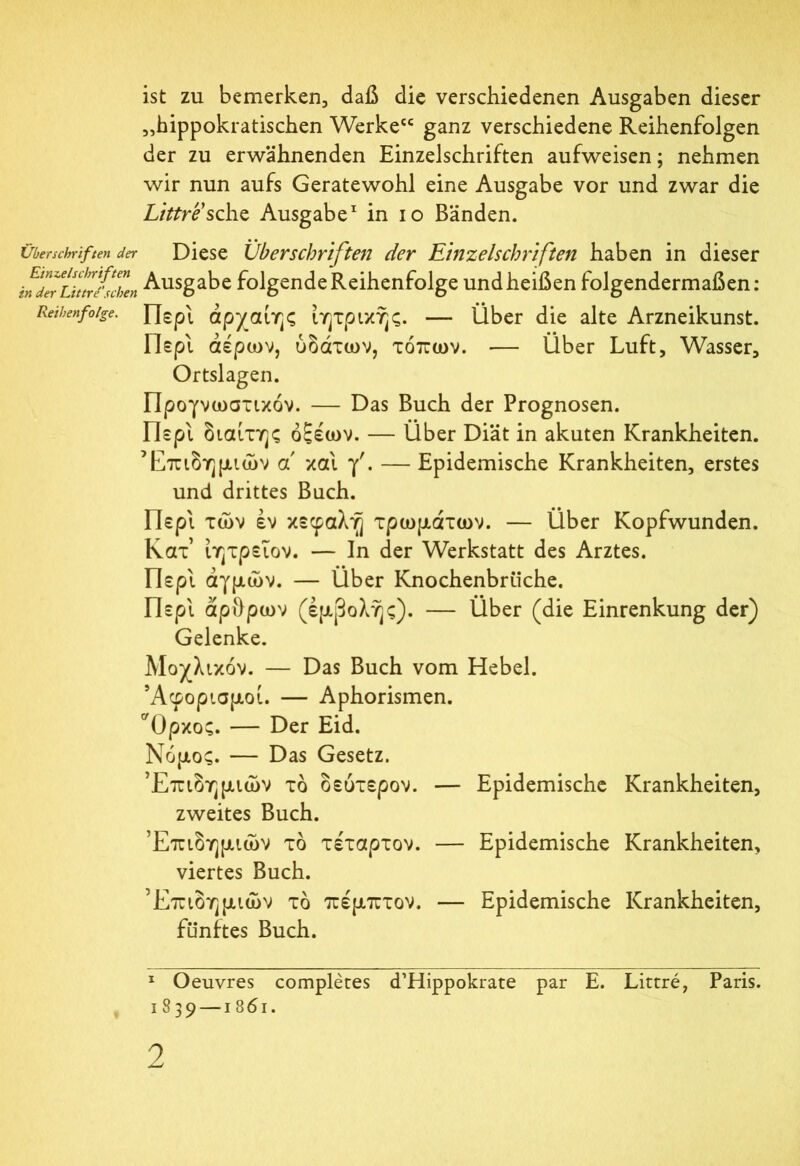 ist zu bemerken, daß die verschiedenen Ausgaben dieser „hippokratischen Werke“ ganz verschiedene Reihenfolgen der zu erwähnenden Einzelschriften aufweisen; nehmen wir nun aufs Geratewohl eine Ausgabe vor und zwar die Littre’sche Ausgabe* 1 in io Bänden. Überschriften der Diese Überschriften der Einzelschriften haben in dieser in de^Li!trieben Ausgabe folgende Reihenfolge und heißen folgendermaßen: Reihenfolge. Περί αρχαίης ίητρικης. — Über die alte Arzneikunst. Περ'ι αέρων, ύδάτων, τόπων. ·— Über Luft, Wasser, Ortslagen. Προγνωστικόν. — Das Buch der Prognosen. Περί διαίτης οξέων. — Über Diät in akuten Krankheiten. Επιδημιών a και f. —Epidemische Krankheiten, erstes und drittes Buch. Περί των εν κεφαλή χρωμάτων. — Über Kopfwunden. Κατ ίητρεΐον. — In der Werkstatt des Arztes. Περί αγμών. — Über Knochenbrüche. Περί άρθρων (έμβολης). — Über (die Einrenkung der) Gelenke. Μοχλικόν. — Das Buch vom Hebel. Άφορισμοί. — Aphorismen. Όρκος. — Der Eid. Νόμος. — Das Gesetz. Επιδημιών τό δεύτερον. — Epidemische Krankheiten, zweites Buch. Επιδημιών τό τέταρτον. — Epidemische Krankheiten, viertes Buch. Επιδημιών τό πέμπτον. — Epidemische Krankheiten, fünftes Buch. 1 Oeuvres compleres d’Hippokrate par E. Littre, Paris. 1839—1861.