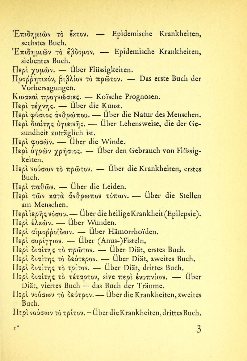Επιδημιών τδ εκτον. — Epidemische Krankheiten, sechstes Buch. Επιδημιών τδ έβδομον. — Epidemische Krankheiten, siebentes Buch. Περί χυμών. — Über Flüssigkeiten. Προρρητικόν, βιβλίον τδ πρώτον. — Das erste Buch der Vorhersagungen. Κωακαι προγνώσιες. — KoYsche Prognosen. Περί τέχνης. — Über die Kunst. Περί φυσιος ανθρώπου. — Über die Natur des Menschen. Περί διαίτης υγιεινής. — Über Lebensweise, die der Ge- sundheit zuträglich ist. Περί φυσών. — Über die Winde. Περί υγρών χρήσιος. — Über den Gebrauch von Flüssig- keiten. Περί νουσων τδ πρώτον. — Über die Krankheiten, erstes Buch. Περί παθών. — Über die Leiden. Περί τών κατά άνθρωπον τόπων. — Über die Stellen am Menschen. Περί ιερής νόσου. — Über die heilige Krankheit (Epilepsie). Περί ελκών. — Über Wunden. Περί αιμορροΐδων. — Über Hämorrhoiden. Περί συριγγών. — Über (Anus-)Fisteln. Περί διαίτης τδ πρώτον. — Über Diät, erstes Buch. Περί διαίτης τδ δεύτερον. — Über Diät, zweites Buch. Περί διαίτης τδ τρίτον. — Über Diät, drittes Buch. Περί διαίτης τδ τέταρτον, sive περί ενυπνίων. — Über Diät, viertes Buch = das Buch der Träume. Περί νουσων τδ δεύτρον. — Über die Krankheiten, zweites Buch. Περινούσων τδ τρίτον. — Über die Krankheiten, drittes Buch.