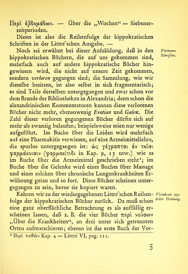 Περί έβδομάδων. — Über die „Wochen“ = Siebener- zeitperioden. Dieses ist also die Reihenfolge der hippokratischen Schriften in der Littre’schen Ausgabe. — Noch sei erwähnt bei dieser Aufzählung, daß in den hippokratischen Büchern, die auf uns gekommen sind, mehrfach auch auf andere hippokratische Bücher hin- gewiesen wird, die nicht auf unsere Zeit gekommen, sondern verloren gegangen sind; die Sammlung, wie wir dieselbe besitzen, ist also selbst in sich fragmentarisch; es sind Teile derselben untergegangen und zwar schon vor dem Brande der Bibliotheken in Alexandria; denn schon die alexandrinischen Kommentatoren kennen diese verlorenen Bücher nicht mehr, ebensowenig Erotian und Galen. Die Zahl dieser verloren gegangenen Bücher dürfte sich auf mehr als zwanzig belaufen; beispielsweise seien nur wenige aufgeführt. Im Buche über die Leiden wird mehrfach auf eine Pharmakitis verwiesen, auf eine Arzneimittellehre, die spurlos untergegangen ist: ώς γέγραπται έν τοΐσι φαρμάκοισιν (φαρμακίτιδι in Kap. 9a 15 usw·) wie es im Buche über die Arzneimittel geschrieben steht1; im Buche über die Gelenke wird eines Buches über Massage und eines solchen über chronische Lungenkrankheiten Er- wähnung getan und so fort. Diese Bücher scheinen unter- gegangen zu sein, bevor sie kopiert waren. Kehren wir zu der wiedergegebenen Littre’schen Reihen- folge der hippokratischen Bücher zurück. Da muß schon eine ganz oberflächliche Betrachtung es als auffällig er- scheinen lassen, daß z. B. die vier Bücher περί νούσων „Über die Krankheiten“, an drei unter sich getrennten Orten aufmarschieren; ebenso ist das erste Buch der Vor- 1 Γίερι πα&ών Kap. 4 = Littre VI, pag. 212. Verlorene Schriften. Vermissen jeg- licher Ordnung.