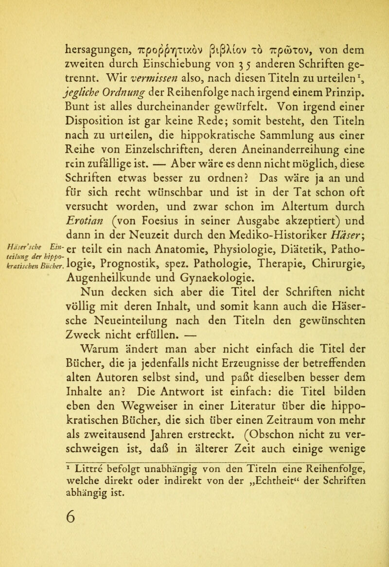 hersagungen, προφητικόν βιβλιον τό πρώτον, von dem zweiten durch Einschiebung von 3 5 anderen Schriften ge- trennt. Wir vermissen also, nach diesen Titeln zu urteilen1, jegliche Ordnung der Reihenfolge nach irgend einem Prinzip. Bunt ist alles durcheinander gewürfelt. Von irgend einer Disposition ist gar keine Rede; somit besteht, den Titeln nach zu urteilen, die hippokratische Sammlung aus einer Reihe von Einzelschriften, deren Aneinanderreihung eine rein zufällige ist. — Aber wäre es denn nicht möglich, diese Schriften etwas besser zu ordnen? Das wäre ja an und für sich recht wünschbar und ist in der Tat schon oft versucht worden, und zwar schon im Altertum durch Erotian (von Foesius in seiner Ausgabe akzeptiert) und dann in der Neuzeit durch den Mediko-Historiker Häser; häsn’sehe Ein- er teüt ejn nach Anatomie, Physiologie, Diätetik, Patho- kratiu-hen Bücher, logie, Prognostik, spez. Pathologie, Therapie, Chirurgie, Augenheilkunde und Gynaekologie. Nun decken sich aber die Titel der Schriften nicht völlig mit deren Inhalt, und somit kann auch die Häser- sche Neueinteilung nach den Titeln den gewünschten Zweck nicht erfüllen. — Warum ändert man aber nicht einfach die Titel der Bücher, die ja jedenfalls nicht Erzeugnisse der betreffenden alten Autoren selbst sind, und paßt dieselben besser dem Inhalte an? Die Antwort ist einfach: die Titel bilden eben den Wegweiser in einer Literatur über die hippo- kratischen Bücher, die sich über einen Zeitraum von mehr als zweitausend Jahren erstreckt. (Obschon nicht zu ver- schweigen ist, daß in älterer Zeit auch einige wenige 1 Littre befolgt unabhängig von den Titeln eine Reihenfolge, welche direkt oder indirekt von der „Echtheit“ der Schriften abhängig ist.