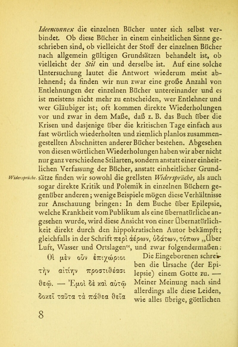 Ideenconnex die einzelnen Bücher unter sich selbst ver- bindet. Ob diese Bücher in einem einheitlichen Sinne ge- schrieben sind, ob vielleicht der Stoff der einzelnen Bücher nach allgemein gültigen Grundsätzen behandelt ist, ob vielleicht der Stil ein und derselbe ist. Auf eine solche Untersuchung lautet die Antwort wiederum meist ab- lehnend; da finden wir nun zwar eine große Anzahl von Entlehnungen der einzelnen Bücher untereinander und es ist meistens nicht mehr zu entscheiden, wer Entlehner und wer Gläubiger ist; oft kommen direkte Wiederholungen vor und zwar in dem Maße, daß z. B. das Buch über die Krisen und dasjenige über die kritischen Tage einfach aus fast wörtlich wiederholten und ziemlich planlos zusammen- gestellten Abschnitten anderer Bücher bestehen. Abgesehen von diesen wörtlichen Wiederholungen haben wir aber nicht nur ganz verschiedene Stilarten, sondern anstatt einer einheit- lichen Verfassung der Bücher, anstatt einheitlicher Grund- Widersprüche. sätze finden wir sowohl die grellsten Widersprüche, als auch sogar direkte Kritik und Polemik in einzelnen Büchern ge- genüber anderen; wenige Beispiele mögen diese Verhältnisse zur Anschauung bringen: In dem Buche über Epilepsie, welche Krankheit vomPublikum als eine übernatürliche an- gesehen wurde, wird diese Ansicht von einer Übernatürlich- keit direkt durch den hippokratischen Autor bekämpft; gleichfalls in der Schrift περί αέρων, ύδάτων, τόπων „Über Luft, Wasser und Ortsiagen“, und zwar folgendermaßen: Οι μέν ουν επιχώριοι Die Eingeborenen schreib , , ben die Ursache (der Epi- τ^ν αιτιην προσασαασι lepSie^ einem Gotte zu. — θεω. — Έμοι δέ καί αύτω Meiner Meinung nach sind allerdings alle diese Leiden, wie alles übrige, göttlichen δοκεΐ ταυτα τά πάθεα θεΐα
