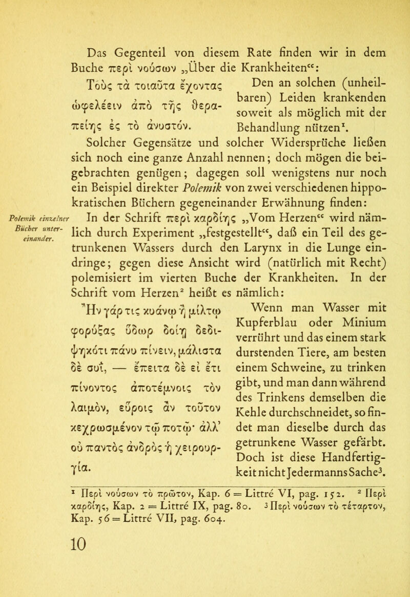 Das Gegenteil von diesem Rate finden wir in dem Buche περί νοόσων „Über die Krankheiten“: Τούς τα τοιαύτα έχοντας Den an solchen (unheil- t w j 0 baren) Leiden krankenden ωφελεειν απο της ϋερα- / , .. ,. , . , Τ 1 * soweit als möglich mit der πειης ες το άνυστόν. Behandlung nützen1. Solcher Gegensätze und solcher Widersprüche ließen sich noch eine ganze Anzahl nennen; doch mögen die bei- gebrachten genügen; dagegen soll wenigstens nur noch ein Beispiel direkter Polemik von zwei verschiedenen hippo- kratischen Büchern gegeneinander Erwähnung finden: Polemik einzelner In der Schrift περί καρδίης „Vom Herzen“ wird näm- lich durch Experiment „festgestellt“, daß ein Teil des ge- trunkenen Wassers durch den Larynx in die Lunge ein- dringe; gegen diese Ansicht wird (natürlich mit Recht) polemisiert im vierten Buche der Krankheiten. In der Schrift vom Herzen2 heißt es nämlich: Ήν γάρ τις κυάνω ή μίλτω Wenn man Wasser mit <s r * * Kupferblau oder Minium φορυξας υοωρ οοιη οεοι- , , t , Τ Γ 1 verrührt und das einem stark ψηκότι πάνυ πίνειν, μάλιστα <> Λ Λ V <Ν \ > V δε συι, — επειτα οε ει ετι Bücher unter- einander. πινοντος αποτεμνοις τον λαιμόν, εύροις αν τούτον κεχρωσμένον τω ποτω* άλλ’ ού παντός άνδρος ή χειρουρ- γία. durstenden Tiere, am besten einem Schweine, zu trinken gibt, und man dann während des Trinkens demselben die Kehle durchschneidet, so fin- det man dieselbe durch das getrunkene Wasser gefärbt. Doch ist diese Handfertig- keit nicht Jedermanns Sache3. 1 Περί νούσων το πρώτον, Kap. 6 = Littre VI, pag. 152. 2 Περ'ι καρδίης, Kap. 2 = Littre IX, pag. 80. 3 Περί νούσων το τέταρτον, Kap. 56 = Littre VII, pag. 604.