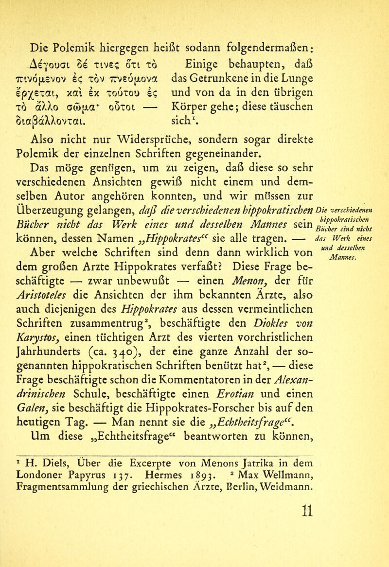 Die Polemik hiergegen heißt sodann folgendermaßen: Δέγουσι δέ τινες οτι τό Einige behaupten, daß πινόμενον ές τον πνεύμονα das Getrunkene in die Lunge ερχεται, και έκ τούτου ές und von da in den übrigen τδ άλλο σώμα* ουτοι — Körper gehe; diese täuschen διαβάλλονται. sich1. Also nicht nur Widersprüche, sondern sogar direkte Polemik der einzelnen Schriften gegeneinander. Das möge genügen, um zu zeigen, daß diese so sehr verschiedenen Ansichten gewiß nicht einem und dem- selben Autor angehören konnten, und wir müssen zur Überzeugung gelangen, daß die verschiedenen hippokratischen Bücher nicht das Werk eines und desselben Mannes sein können, dessen Namen „Hippokrates“ sie alle tragen. — Aber welche Schriften sind denn dann wirklich von dem großen Arzte Hippokrates verfaßt? Diese Frage be- schäftigte — zwar unbewußt — einen Menon, der für Aristoteles die Ansichten der ihm bekannten Arzte, also auch diejenigen des Hippokrates aus dessen vermeintlichen Schriften zusammentrug2, beschäftigte den Diokles von Karystos, einen tüchtigen Arzt des vierten vorchristlichen Jahrhunderts (ca. 340), der eine ganze Anzahl der so- genannten hippokratischen Schriften benützt hat2,— diese Frage beschäftigte schon die Kommentatoren in der Alexan- drinischen Schule, beschäftigte einen Erotian und einen Galen, sie beschäftigt die Hippokrates-Forscher bis auf den heutigen Tag. — Man nennt sie die „Echtheitsfrageu. Um diese „Echtheitsfrage“ beantworten zu können. Die verschiedenen hippokratischen Bücher sind nicht das IVerk eines und desselben Mannes. 1 H. Diels, Über die Excerpte von Menons Jatrika in dem Londoner Papyrus 137. Hermes 1893. 2 Max Wellmann, Fragmentsammlung der griechischen Ärzte, Berlin, Weidmann.
