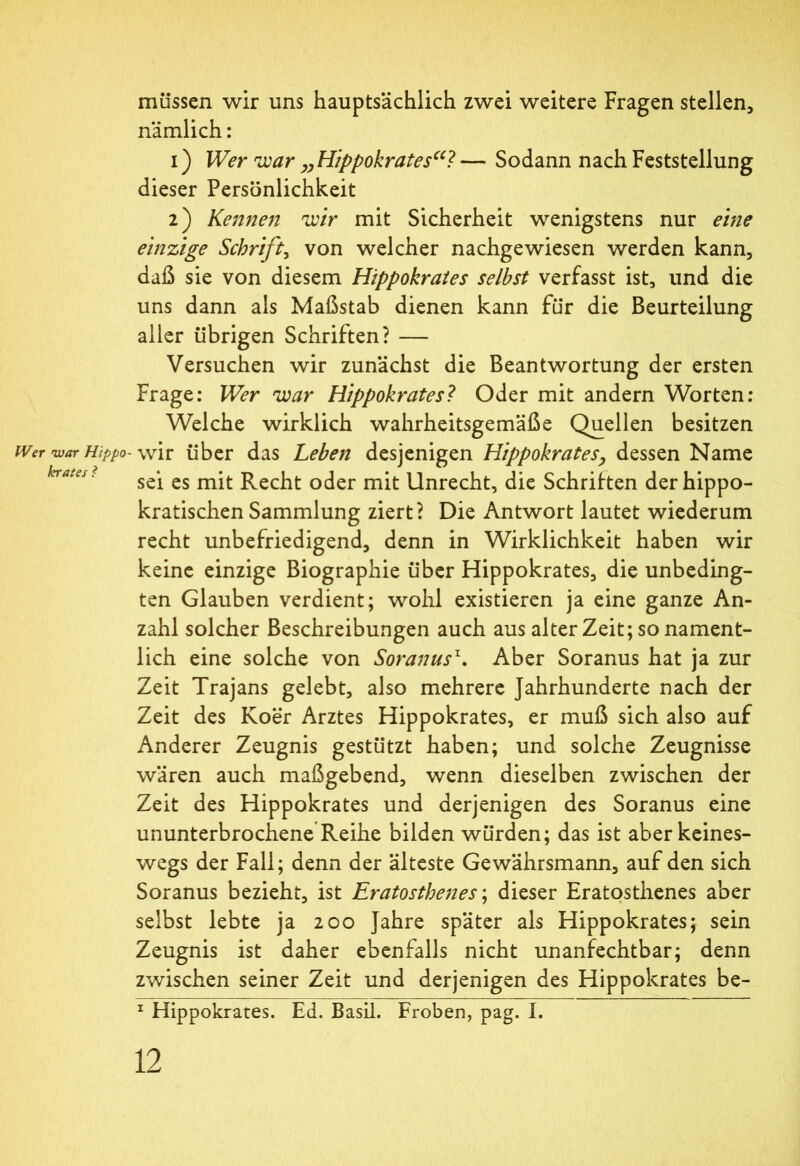 Wer war Hippo- krates ? müssen wir uns hauptsächlich zwei weitere Fragen stellen, nämlich: 1) Wer war „Hippokrates“? — Sodann nach Feststellung dieser Persönlichkeit 2) Kennen wir mit Sicherheit wenigstens nur eine einzige Schrift, von welcher nachgewiesen werden kann, daß sie von diesem Hippokrates selbst verfasst ist, und die uns dann als Maßstab dienen kann für die Beurteilung aller übrigen Schriften? — Versuchen wir zunächst die Beantwortung der ersten Frage: Wer war Hippokrates? Oder mit andern Worten: Welche wirklich wahrheitsgemäße Quellen besitzen wir über das Leben desjenigen Hippokrates·, dessen Name sei es mit Recht oder mit Unrecht, die Schriften der hippo- kratischen Sammlung ziert? Die Antwort lautet wiederum recht unbefriedigend, denn in Wirklichkeit haben wir keine einzige Biographie über Hippokrates, die unbeding- ten Glauben verdient; wohl existieren ja eine ganze An- zahl solcher Beschreibungen auch aus alter Zeit; so nament- lich eine solche von Soranus1, Aber Soranus hat ja zur Zeit Trajans gelebt, also mehrere Jahrhunderte nach der Zeit des Koer Arztes Hippokrates, er muß sich also auf Anderer Zeugnis gestützt haben; und solche Zeugnisse wären auch maßgebend, wenn dieselben zwischen der Zeit des Hippokrates und derjenigen des Soranus eine ununterbrochene Reihe bilden würden; das ist aber keines- wegs der Fall; denn der älteste Gewährsmann, auf den sich Soranus bezieht, ist Eratostbenes; dieser Eratosthenes aber selbst lebte ja 200 Jahre später als Hippokrates; sein Zeugnis ist daher ebenfalls nicht unanfechtbar; denn zwischen seiner Zeit und derjenigen des Hippokrates be- 1 Hippokrates. Ed. Basii. Froben, pag. I.