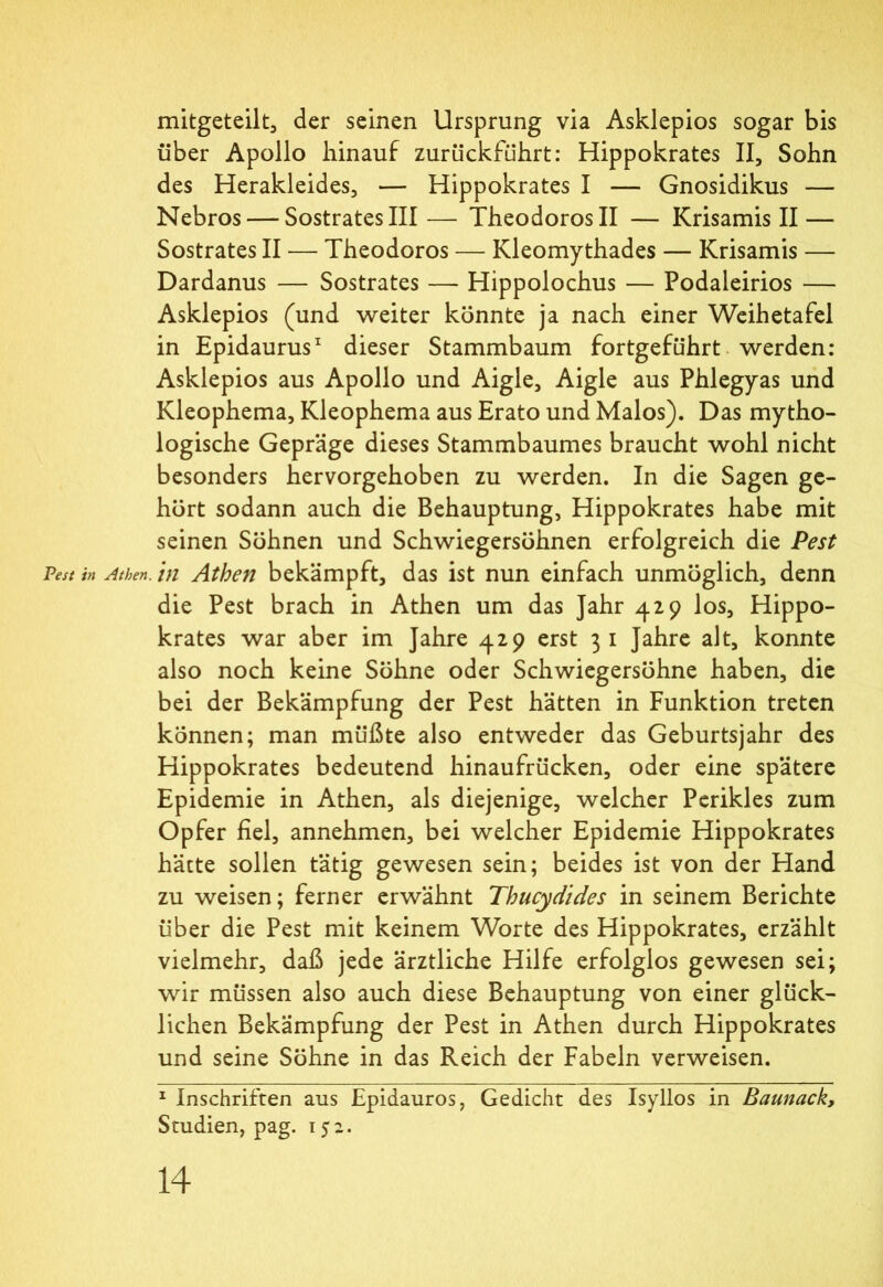 mitgeteilt, der seinen Ursprung via Asklepios sogar bis über Apollo hinauf zurückführt: Hippokrates II, Sohn des Herakleides, — Hippokrates I — Gnosidikus — Nebros — SostratesIII— TheodorosII — Krisamis II — Sostrates II — Theodoros — Kleomythades — Krisamis — Dardanus — Sostrates — Hippolochus — Podaleirios — Asklepios (und weiter könnte ja nach einer Weihetafel in Epidaurus1 dieser Stammbaum fortgeführt werden: Asklepios aus Apollo und Aigle, Aigle aus Phlegyas und Kleophema, Kleophema aus Erato und Malos). Das mytho- logische Gepräge dieses Stammbaumes braucht wohl nicht besonders hervorgehoben zu werden. In die Sagen ge- hört sodann auch die Behauptung, Hippokrates habe mit seinen Söhnen und Schwiegersöhnen erfolgreich die Pest Pest in Athen, in Athen bekämpft, das ist nun einfach unmöglich, denn die Pest brach in Athen um das Jahr 4.29 los, Hippo- krates war aber im Jahre 429 erst 3 1 Jahre alt, konnte also noch keine Söhne oder Schwiegersöhne haben, die bei der Bekämpfung der Pest hätten in Funktion treten können; man müßte also entweder das Geburtsjahr des Hippokrates bedeutend hinaufrücken, oder eine spätere Epidemie in Athen, als diejenige, welcher Perikies zum Opfer fiel, annehmen, bei welcher Epidemie Hippokrates hätte sollen tätig gewesen sein; beides ist von der Hand zu weisen; ferner erwähnt Thucydides in seinem Berichte über die Pest mit keinem Worte des Hippokrates, erzählt vielmehr, daß jede ärztliche Hilfe erfolglos gewesen sei; wir müssen also auch diese Behauptung von einer glück- lichen Bekämpfung der Pest in Athen durch Hippokrates und seine Söhne in das Reich der Fabeln verweisen. 1 Inschriften aus Epidauros, Gedicht des Isyllos in Baunack, Studien, pag. 15· 2.