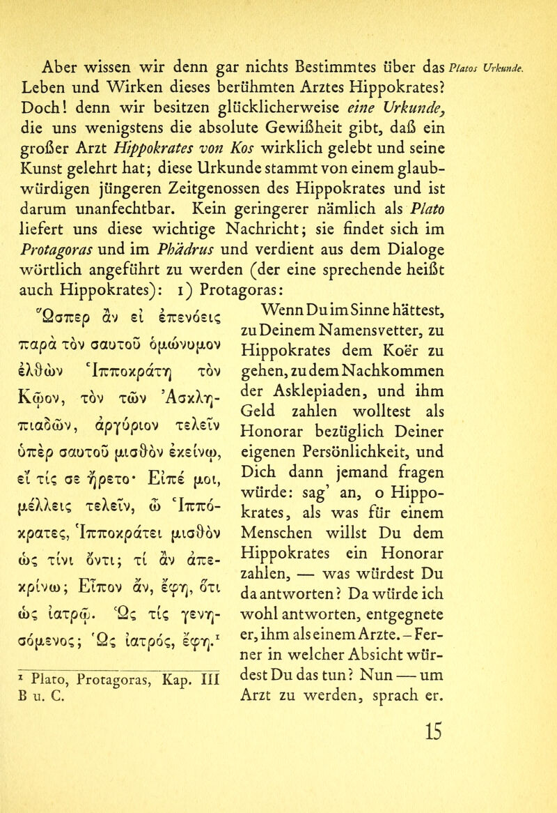 Aber wissen wir denn gar nichts Bestimmtes über das Piatos Leben und Wirken dieses berühmten Arztes Hippokrates? Doch! denn wir besitzen glücklicherweise eine Urkunde} die uns wenigstens die absolute Gewißheit gibt, daß ein großer Arzt Hippokrates von Kos wirklich gelebt und seine Kunst gelehrt hat; diese Urkunde stammt von einem glaub- würdigen jüngeren Zeitgenossen des Hippokrates und ist darum unanfechtbar. Kein geringerer nämlich als Plato liefert uns diese wichtige Nachricht; sie findet sich im Protagoras und im Phädrus und verdient aus dem Dialoge wörtlich angeführt zu werden (der eine sprechende heißt auch Hippokrates): i) Protagoras: Ωσπερ αν εί έπενόεις Wenn Du im Sinne hättest, % zu Deinem Namensvetter, zu \ \ ~ r r ? παρα τον σαυτου ομώνυμον έλθών Ιπποκράτη τον Κωον, τον των ’Ασκλη- πιαόών, αργύριον τελειν υπέρ σαυτου μισθόν έκείνω, εΐ τις σε ήρετο* Είπε μοι, μέλλεις τελειν, ώ Ηππό- κρατες, Ίπποκράτει μισθόν ως τίνι όντι; τί αν απε- κρίνω; Ειπον αν, εφη, ότι ώς ίατρω. 'Ως τις γενη- σόμενος; Ώς ιατρός, έφη.1 1 Plato, Protagoras, Kap. Ιίί Β ii. G. Hippokrates dem Koer zu gehen, zu dem Nachkommen der Asklepiaden, und ihm Geld zahlen wolltest als Honorar bezüglich Deiner eigenen Persönlichkeit, und Dich dann jemand fragen würde: sag’ an, o Hippo- krates, als was für einem Menschen willst Du dem Hippokrates ein Honorar zahlen, — was würdest Du da antworten ? Da würde ich wohl antworten, entgegnete er, ihm als einem Arzte. - Fer- ner in welcher Absicht wür- dest Du das tun? Nun — um Arzt zu werden, sprach er. Urkunde.