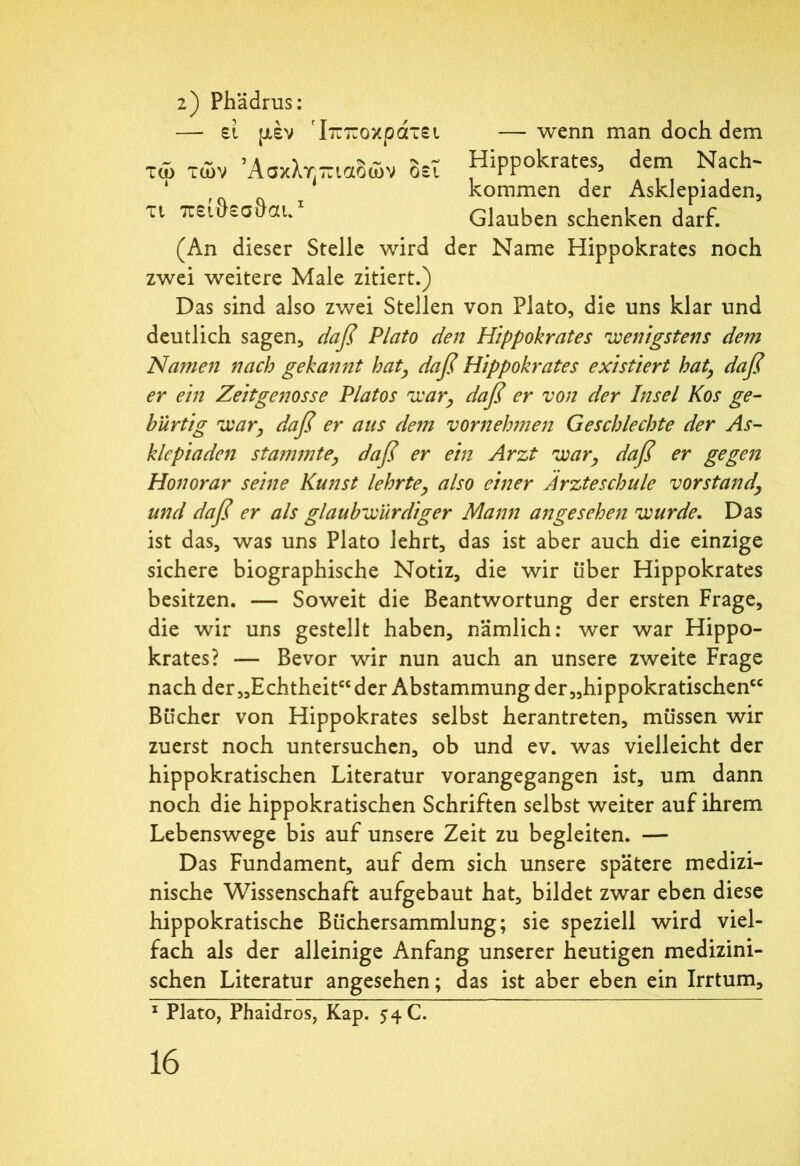 2) Phädrus: — εί μέν ΙτττΓοκρατει τώ των Άσκλτπιαδών t 4 δει — wenn man doch dem Hippokrates, dem Nach' kommen der Asklepiaden, τι πειοεσθαι. Glauben schenken darf. (An dieser Stelle wird der Name Hippokrates noch zwei weitere Male zitiert.) Das sind also zwei Stellen von Plato, die uns klar und deutlich sagen, daß Plato den Hippokrates wenigstens dem Namen nach gekannt hat, daß Hippokrates existiert hat, daß er ein Zeitgenosse Platos war, daß er von der Insel Kos ge- bürtig war, daß er aus dem vornehmen Geschlechte der As- klepiaden stammte, daß er ein Arzt war, daß er gegen Honorar seine Kunst lehrte, also einer Ärzteschule Vorstand, und daß er als glaubwürdiger Mann angesehen wurde. Das ist das, was uns Plato lehrt, das ist aber auch die einzige sichere biographische Notiz, die wir über Hippokrates besitzen. — Soweit die Beantwortung der ersten Frage, die wir uns gestellt haben, nämlich: wer war Hippo- krates? — Bevor wir nun auch an unsere zweite Frage nach der „Echtheit“ der Abstammung der „hippokratischen“ Bücher von Hippokrates selbst herantreten, müssen wir zuerst noch untersuchen, ob und ev. was vielleicht der hippokratischen Literatur vorangegangen ist, um dann noch die hippokratischen Schriften selbst weiter auf ihrem Lebenswege bis auf unsere Zeit zu begleiten. — Das Fundament, auf dem sich unsere spätere medizi- nische Wissenschaft aufgebaut hat, bildet zwar eben diese hippokratische Büchersammlung; sie speziell wird viel- fach als der alleinige Anfang unserer heutigen medizini- schen Literatur angesehen; das ist aber eben ein Irrtum, 1 Plato, Phaidros, Kap. $4 C.