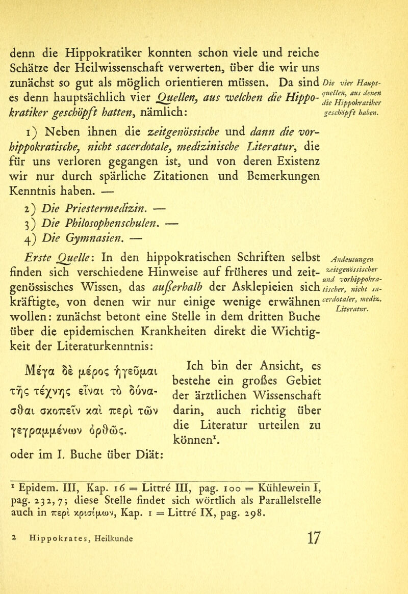 denn die Hippokratiker konnten schon viele und reiche Schätze der Heilwissenschaft verwerten, über die wir uns zunächst so gut als möglich orientieren müssen. Da sind Die vier Haupt- es denn hauptsächlich vier Quellen, aus welchen die Hippo- feHipplyatiker kratiker geschöpft hatten, nämlich: geschöpft haben. 1) Neben ihnen die zeitgenössische und dann die vor- hippokratische, nicht sacerdotale, medizinische Literatur, die für uns verloren gegangen ist, und von deren Existenz wir nur durch spärliche Zitationen und Bemerkungen Kenntnis haben. — 2) Die Priestermedizin. — 3) Die Philosophenschulen. -— 4) Die Gymnasien. — Erste Quelle'. In den hippokratischen Schriften selbst Andeutungen finden sich verschiedene Hinweise auf früheres und zeit- ^ettsenf lscher . . 1 /-> 1 Ali·· . . und vor’}ipp°hra- genössisches Wissen, das außerhalb der Asklepieien sich tischer, nicht sa- kräftigte, von denen wir nur einige wenige erwähnen cerdo*aler>rnedtz- ο o C/ Literatur. wollen: zunächst betont eine Stelle in dem dritten Buche über die epidemischen Krankheiten direkt die Wichtig- keit der Literaturkenntnis: Μέγα δέ μέρος ήγευμαι της τέχνης είναι τό δύνα- σθαι σκοπεΐν και περί των γεγραμμένων όρθώς. oder im I. Buche über Diät: Ich bin der Ansicht, es bestehe ein großes Gebiet der ärztlichen Wissenschaft darin, auch richtig über die Literatur urteilen zu können1. 1 Epidem. III, Kap. 16 = Littre III, pag. 100 — Kühlewein I, pag. 232,7; diese Stelle findet sich wörtlich als Parallelstelle auch in περί κρίσιμων, Kap. 1 = Littre IX, pag. 298.