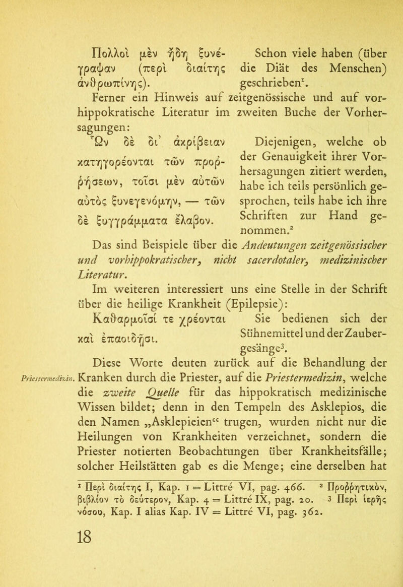 Πολλοί μέν ήδη ξυνέ- Schon viele haben (über γραψαν (περί διαίτης die Diät des Menschen) ανθρώπινης). geschrieben1. Ferner ein Hinweis auf zeitgenössische und auf vor- hippokratische Literatur im zweiten Buche der Vorher- sagungen: rßv δέ 01 ακρίβειαν κατηγορέονται των προρ- ρήσεων, τοισι μέν αυτών αύτδς ξυνεγενόμην, — των δέ ξυγγράμματα ελαβον. Diejenigen, welche ob der Genauigkeit ihrer Vor- hersagungen zitiert werden, habe ich teils persönlich ge- sprochen, teils habe ich ihre Schriften zur Hand ge- nommen.2 Das sind Beispiele über die Andeutungen zeitgenössischer und vorhippokratischer, nicht sacerdotalery medizinischer Literatur. Im weiteren interessiert uns eine Stelle in der Schrift über die heilige Krankheit (Epilepsie): Καθαρμοΐσί τε χρέονται Sie bedienen sich der n ’ ,5Sühnemittel und der Zauber- και επαοιοησι. * gesänge3. Diese Worte deuten zurück auf die Behandlung der Prtestermedixin. Kranken durch die Priester, auf die Priestermedizin, welche die zweite Quelle für das hippokratisch medizinische Wissen bildet; denn in den Tempeln des Asklepios, die den Namen „Asklepieien“ trugen, wurden nicht nur die Heilungen von Krankheiten verzeichnet, sondern die Priester notierten Beobachtungen über Krankheitsfälle; solcher Heilstätten gab es die Menge; eine derselben hat 1 Περί διαίτης I, Kap. i = Littre VI, pag. 466. 2 Προφητικόν, ßtßXiov το δεύτερον, Kap. 4 = Littre IX, pag. 20. 3 Περί ιερής νόσου, Kap. I alias Kap. IV = Littre VI, pag. 362.