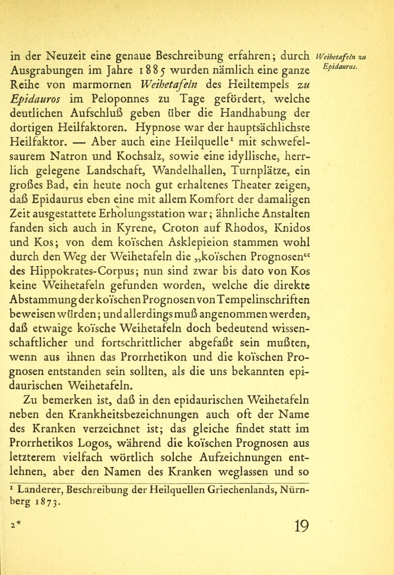 in der Neuzeit eine genaue Beschreibung erfahren; durch IVeihetafeln zu Ausgrabungen im Jahre 1885 wurden nämlich eine ganze EPtdaurus· Reihe von marmornen Weihetafeln des Heiltempels zu Epidauros im Peloponnes zu Tage gefördert, welche deutlichen Aufschluß geben über die Handhabung der dortigen Heilfaktoren. Hypnose war der hauptsächlichste Heilfaktor. — Aber auch eine Heilquelle1 mit schwefel- saurem Natron und Kochsalz, sowie eine idyllische, herr- lich gelegene Landschaft, Wandelhallen, Turnplätze, ein großes Bad, ein heute noch gut erhaltenes Theater zeigen, daß Epidaurus eben eine mit allem Komfort der damaligen Zeit ausgestattete Erholungsstation war; ähnliche Anstalten fanden sich auch in Kyrene, Croton auf Rhodos, Knidos und Kos; von dem koYschen Asklepieion stammen wohl durch den Weg der Weihetafeln die „koYschen Prognosen“ des Hippokrates-Corpus; nun sind zwar bis dato von Kos keine Weihetafeln gefunden worden, welche die direkte Abstammung der koYschen Prognosen von Tempelinschriften beweisen würden; und allerdings muß angenommen werden, daß etwaige koYsche Weihetafeln doch bedeutend wissen- schaftlicher und fortschrittlicher abgefaßt sein mußten, wenn aus ihnen das Prorrhetikon und die koYschen Pro- gnosen entstanden sein sollten, als die uns bekannten epi- daurischen Weihetafeln. Zu bemerken ist, daß in den epidaurischen Weihetafeln neben den Krankheitsbezeichnungen auch oft der Name des Kranken verzeichnet ist; das gleiche findet statt im Prorrhetikos Logos, während die koYschen Prognosen aus letzterem vielfach wörtlich solche Aufzeichnungen ent- lehnen, aber den Namen des Kranken weglassen und so 1 Länderer, Beschreibung der Heilquellen Griechenlands, Nürn- berg 1873.