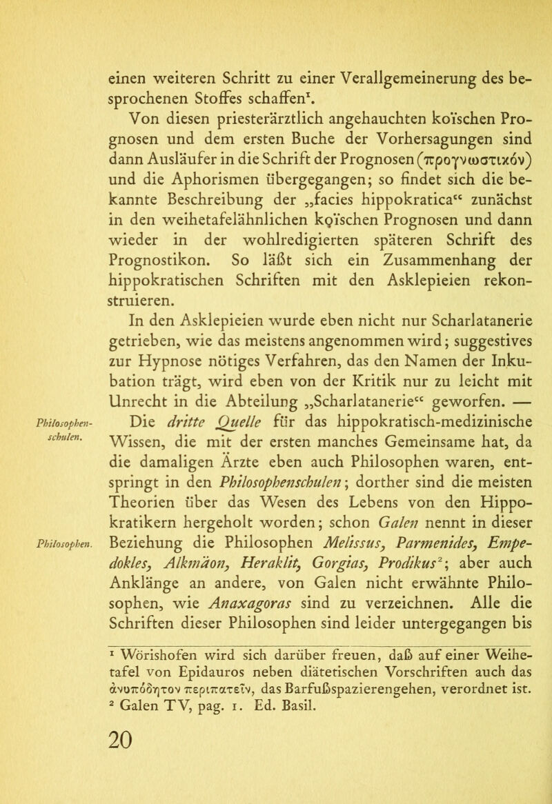 einen weiteren Schritt zu einer Verallgemeinerung des be- sprochenen Stoffes schaffen1. Von diesen priesterärztlich angehauchten koi’schen Pro- gnosen und dem ersten Buche der Vorhersagungen sind dann Ausläufer in die Schrift der Prognosen (προγνωστικόν) und die Aphorismen übergegangen; so findet sich die be- kannte Beschreibung der „facies hippokratica“ zunächst in den weihetafelähnlichen kpischen Prognosen und dann wieder in der wohlredigierten späteren Schrift des Prognostikon. So läßt sich ein Zusammenhang der hippokratischen Schriften mit den Asklepieien rekon- struieren. In den Asklepieien wurde eben nicht nur Scharlatanerie getrieben, wie das meistens angenommen wird; suggestives zur Hypnose nötiges Verfahren, das den Namen der Inku- bation trägt, wird eben von der Kritik nur zu leicht mit Unrecht in die Abteilung „Scharlatanerie“ geworfen. — Philosophen- Die dritte Quelle für das hippokratisch-medizinische sehiden. Wissen, die mit der ersten manches Gemeinsame hat, da die damaligen Ärzte eben auch Philosophen waren, ent- springt in den Philosophenschulen; dorther sind die meisten Theorien über das Wesen des Lebens von den Hippo- kratikern hergeholt worden; schon Galen nennt in dieser Philosophen. Beziehung die Philosophen Melissus, Parmenides, Empe- dokles, Alkmdon, Heraklit, Gorgias, Prodikus2; aber auch Anklänge an andere, von Galen nicht erwähnte Philo- sophen, wie Anaxagoras sind zu verzeichnen. Alle die Schriften dieser Philosophen sind leider untergegangen bis 1 Wörishofen wird sich darüber freuen, daß auf einer Weihe- tafel von Epidauros neben diätetischen Vorschriften auch das άνοπόδητον περιπατεΐν, das Barfußspazierengehen, verordnet ist. 2 Galen TV, pag. i. Ed. Basil.