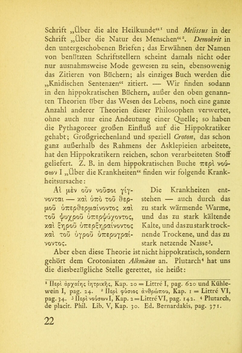 Schrift „Über die alte Heilkunde“1 und Melissus in der Schrift „Uber die Natur des Menschen“2. Demokrit in den untergeschobenen Briefen; das Erwähnen der Namen von benützten Schriftstellern scheint damals nicht oder nur ausnahmsweise Mode gewesen zu sein;, ebensowenig das Zitieren von Büchern; als einziges Buch werden die „Knidischen Sentenzen“ zitiert. — Wir finden sodann in den hippokratischen Büchern, außer den oben genann- ten Theorien über das Wesen des Lebens, noch eine ganze Anzahl anderer Theorien dieser Philosophen verwertet, ohne auch nur eine Andeutung einer Quelle; so haben die Pythagoreer großen Einfluß auf die Hippokratiker gehabt; Großgriechenland und speziell Croton, das schon ganz außerhalb des Rahmens der Asklepieien arbeitete, hat den Hippokratikern reichen, schon verarbeiteten Stoff geliefert. Z. B. in dem hippokratischen Buche περί νού- σων I „Über die Krankheiten“ finden wir folgende Krank- heitsursache : Ai μέν ουν νοΰσοι γιγ- νονται — και υπό του θερ- μού ύπερθερμαίνοντος και του ψυχρού ύπερψύχοντος, και ξηρού ύπερξηραίνοντος και του υγρού ύπερυγραί- νοντος. Die Krankheiten ent- stehen — auch durch das zu stark wärmende Warme, und das zu stark kältende Kalte, und das zu stark trock- nende Trockene, und das zu stark netzende Nasse3. Aber eben diese Theorie ist nicht hippokratisch, sondern gehört dem Crotoniaten Alkmaon an. Plutarch4 hat uns die diesbezügliche Stelle gerettet, sie heißt: 1 Περί άρχαίης ιητρικης, Kap. 20 = Littre I, pag. 620 und Kühle- wein I, pag. 24. 2 Περί φύσιος ανθρώπου, Kap. i = Littre VI, pag. 34. 3 Περί νούσωνί, Kap. 2 = LittreVI, pag. 142. 4 Plutarch, de placit. Phil. Lib. V, Kap. 30. Ed. Bernardakis, pag. 371·