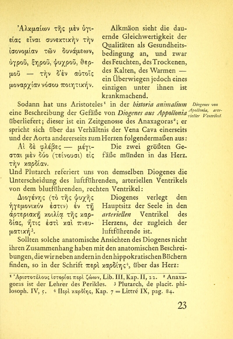 Άλκμαίων της μέν ύγι- είας είναι συνεκτικήν την ισονομίαν των δυνάμεων, υγρου, ξηρού, ψυχρου, θερ- μού — την δ’έν αύτοΐς μοναρχίαν νόσου ποιητικήν. Alkmäon sieht die dau- ernde Gleichwertigkeit der Qualitäten als Gesundheits- bedingung an, und zwar des Feuchten, des Trockenen, des Kalten, des Warmen — ein Überwiegen jedoch eines einzigen unter ihnen ist krankmachend. Sodann hat uns Aristoteles1 in der historia animalium Diogenes von eine Beschreibung der Gefäße von Diogenes aus Appollonia ^luTventriid überliefert; dieser ist ein Zeitgenosse des Anaxagoras2; er spricht sich über das Verhältnis der Vena Cava einerseits und der Aorta andererseits zum Herzen folgendermaßen aus: Αι δέ φλέβες — μέγι- Die zwei größten Ge- σται μέν δυο (τείνουσι) εις fäße münden in das Herz, τήν καρδίαν. Und Plutarch referiert uns von demselben Diogenes die Unterscheidung des iuftführenden, arteriellen Ventrikels von dem blutführenden, rechten Ventrikel: Διογένης (τό τής ψυχής Diogenes verlegt den ήγεμονικον έστιν) έν τή Hauptsitz der Seele in den arteriellen Ventrikel des Herzens, der zugleich der luftführende ist. άρτεριακή κοιλία τής καρ- διάς, ήτις έστι και πνευ- ματική0. Sollten solche anatomische Ansichten des Diogenes nicht ihren Zusammenhang haben mit den anatomischen Beschrei- bungen, die wir neben andernindenhippokratischenBüchern finden, so in der Schrift περί καρδίης4, über das Herz: 1 Άριστοτέλους ίστορίαιπερί ζώων, Lib. III, Kap. II, 22. 2 Anaxa- goras ist der Lehrer des Perikies. 3 Plutarch, de placit. phi- losoph. IV, 5. 4 Περί καρδίης, Kap. 7 = Littre IX, pag. 84.
