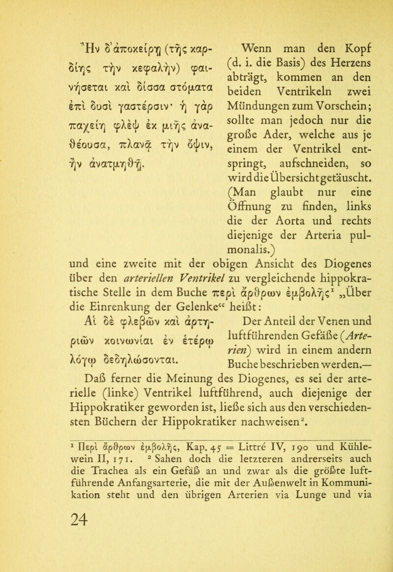 Wenn man den Kopf (d. i. die Basis) des Herzens abträgt, kommen an den beiden Ventrikeln zwei Mündungen zum Vorschein; sollte man jedoch nur die große Ader, welche aus je einem der Ventrikel ent- springt, aufschneiden, so wird die Ubersicht getäuscht. (Man glaubt nur eine Öffnung zu finden, links die der Aorta und rechts diejenige der Arteria pul- monalis.) und eine zweite mit der obigen Ansicht des Diogenes über den arteriellen Ventrikel zu vergleichende hippokra- tische Stelle in dem Buche περί άρθρων εμβολής1 „Über die Einrenkung der Gelenke“ heißt: Αι δε φλεβών και αρτη- Der Anteil der Venen und ριών κοινωνίαι έν έτέρω luftführenden Gefäße {Arte- 1 rien) wird in einem andern λό/ω οεδηλωσονται. Buche beschrieben werden.— Daß ferner die Meinung des Diogenes, es sei der arte- rielle (linke) Ventrikel luftführend, auch diejenige der Hippokratiker geworden ist, ließe sich aus den verschieden- sten Büchern der Hippokratiker nachweisen2. 1 Περί οφθρων έμ,βολης, Kap. 45 = Littre IV, 190 und Kühle- wein II, 171. 2 Sahen doch die letzteren andrerseits auch die Trachea als ein Gefäß an und zwar als die größte luft- führende Anfangsarterie, die mit der Außenwelt in Kommuni- kation steht und den übrigen Arterien via Lunge und via 24 Ήν δ’άποκείρη (τής καρ- δίης την κεφαλήν) φαι- νήσεται και δισσα στόματα επί δυσι γαστέρσιν ή γάρ παχείη φλέψ εκ μιής άνα- θέουσα, πλανα τήν όψιν, ήν άνατμηθή.