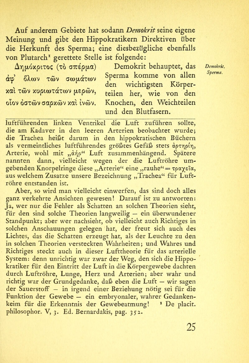 Auf anderem Gebiete hat sodann Demokrit seine eigene Meinung und gibt den Hippokratikern Direktiven über die Herkunft des Sperma; eine diesbezügliche ebenfalls von Plutarch1 gerettete Stelle Δημόκριτος (τό σπέρμα) άφ’ όλων των σωμάτων και των κυριωτάτων μερών, οιον οστών σαρκών και ίνών. ist folgende: Demokrit behauptet, das Sperma komme von allen den wichtigsten Körper- teilen her, wie von den Knochen, den Weichteilen und den Blutfasern. Demokrit, Sperma. luftführenden linken Ventrikel die Luft zuführen sollte, die am Kadaver in den leeren Arterien beobachtet wurde; die Trachea heißt darum in den hippokratischen Büchern als vermeintliches luftführendes größtes Gefäß stets άρτηρίη, Arterie, wohl mit „αήρ“ Luft zusammenhängend. Spätere nannten dann, vielleicht wegen der die Luftröhre um- gebenden Knorpelringe diese „Arterie“ eine „rauhe“ = τραχεία, aus welchem Zusatze unsere Bezeichnung „Trachea“ für Luft- röhre entstanden ist. Aber, so wird man vielleicht einwerfen, das sind doch alles ganz verkehrte Ansichten gewesen! Darauf ist zu antworten: Ja, wer nur die Fehler als Schatten an solchen Theorien sieht, für den sind solche Theorien langweilig — ein überwundener Standpunkt; aber wer nachsieht, ob vielleicht auch Richtiges in solchen Anschauungen gelegen hat, der freut sich auch des Lichtes, das die Schatten erzeugt hat, als der Leuchte zu den in solchen Theorien versteckten Wahrheiten; und Wahres und Richtiges steckt auch in dieser Lufttheorie für das arterielle System: denn unrichtig war zwar der Weg, den sich die Hippo- kratiker für den Eintritt der Luft in die Körpergewebe dachten durch Luftröhre, Lunge, Herz und Arterien; aber wahr und richtig war der Grundgedanke, daß eben die Luft — wir sagen der Sauerstoff — in irgend einer Beziehung nötig sei für die Funktion der Gewebe — ein embryonaler, wahrer Gedanken- keim für die Erkenntnis der Gewebeatmung! 1 De placit. philosophor. V, 3. Ed. Bernardakis, pag. 352.