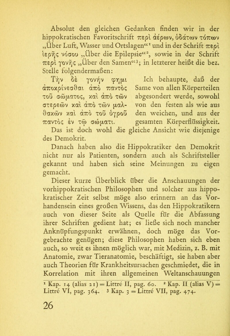 Absolut den gleichen Gedanken finden wir in der hippokratischen Favoritschrift περί αέρων, ύδάτων τόπων „Über Luft, Wasser und Ortslagen“1 und in der Schrift περί ιερής νόσου „Über die Epilepsie“2, sowie in der Schrift περί γονής „Über den Samen“3; in letzterer heißt die bez. Stelle folgendermaßen: Ich behaupte, daß der Same von allen Körperteilen abgesondert werde, sowohl von den festen als wie aus den weichen, und aus der gesamten Körperflüssigkeit. Τήν δε γονήν φημι άποκρίνεσθαι από παντός του σώματος, και από των στερεών και από τών μαλ- θακών καί από του ύγροΰ παντός έν τω σώματι. Das ist doch wohl die gleiche Ansicht wie diejenige des Demokrit. Danach haben also die Hippokratiker den Demokrit nicht nur als Patienten, sondern auch als Schriftsteller gekannt und haben sich seine Meinungen zu eigen gemacht. Dieser kurze Überblick über die Anschauungen der vorhippokratischen Philosophen und solcher aus hippo- kratischer Zeit selbst möge also erinnern an das Vor- handensein eines großen Wissens, das den Hippokratikern auch von dieser Seite als Quelle für die Abfassung ihrer Schriften gedient hat; es ließe sich noch mancher Anknüpfungspunkt erwähnen, doch möge das Vor- gebrachte genügen; diese Philosophen haben sich eben auch, so weit es ihnen möglich war, mit Medizin, z. B. mit Anatomie, zwar Tieranatomie, beschäftigt, sie haben aber auch Theorien für Krankheitsursachen geschmiedet, die in Korrelation mit ihren allgemeinen Weltanschauungen 1 Kap. 14 (alias 21) = Littre II, pag. 60. 2 Kap. II (alias V) = Littre VI, pag. 364. 3 Kap. 3 = Littre VII, pag. 474.