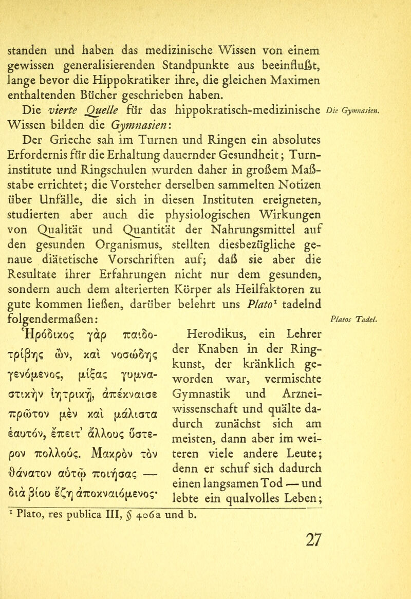 standen und haben das medizinische Wissen von einem gewissen generalisierenden Standpunkte aus beeinflußt, lange bevor die Hippokratiker ihre, die gleichen Maximen enthaltenden Bücher geschrieben haben. Die vierte Quelle für das hippokratisch-medizinische Dk Gymnasien. Wissen bilden die Gymnasien.'. Der Grieche sah im Turnen und Ringen ein absolutes Erfordernis für die Erhaltung dauernder Gesundheit; Turn- institute und Ringschulen wurden daher in großem Maß- stabe errichtet; die Vorsteher derselben sammelten Notizen über Unfälle, die sich in diesen Instituten ereigneten, studierten aber auch die physiologischen Wirkungen von Qualität und Quantität der Nahrungsmittel auf den gesunden Organismus, stellten diesbezügliche ge- naue diätetische Vorschriften auf; daß sie aber die Resultate ihrer Erfahrungen nicht nur dem gesunden, sondern auch dem alterierten Körper als Heilfaktoren zu gute kommen ließen, darüber belehrt uns Plato1 tadelnd folgendermaßen: Piatos Tadel. Ήρόδικος γάρ παιδο- τρίβης ών, και νοσώδης γενόμενος, μίξας γυμνα- στικήν ίητρική, άπέκναισε πρώτον μεν και μάλιστα εαυτόν, επειτ άλλους ύστε- ρον πολλούς. Μακρόν τον θάνατον αύτώ ποιήσας — διά βίου εζη άποκναιόμενος* Herodikus, ein Lehrer der Knaben in der Ring- kunst, der kränklich ge- worden war, vermischte Gymnastik und Arznei- wissenschaft und quälte da- durch zunächst sich am meisten, dann aber im wei- teren viele andere Leute; denn er schuf sich dadurch einen langsamen Tod -— und lebte ein qualvolles Leben; 1 Plato, res publica III, φ 406a und b.