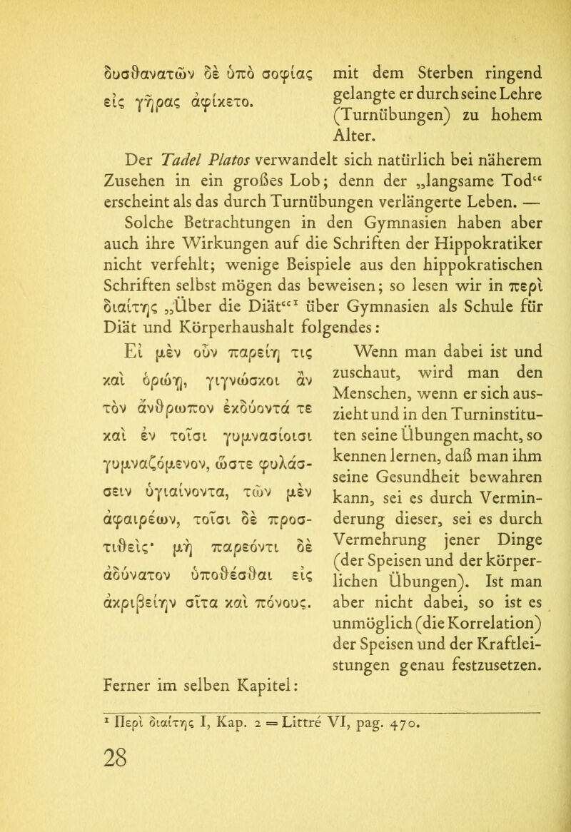 εις γήρας άφικετο. δυσθανατών δέ υπό σοφίας mit dem Sterben ringend gelangte er durchseine Lehre (Turnübungen) zu hohem Alter. Der Tadel Platos verwandelt sich natürlich bei näherem Zusehen in ein großes Lob; denn der „langsame Todcc erscheint als das durch Turnübungen verlängerte Leben. — Solche Betrachtungen in den Gymnasien haben aber auch ihre Wirkungen auf die Schriften der Hippokratiker nicht verfehlt; wenige Beispiele aus den hippokratischen Schriften selbst mögen das beweisen; so lesen wir in περί διαίτης „Uber die DiätCCI über Gymnasien als Schule für Diät und Körperhaushalt folgendes: Wenn man dabei ist und zuschaut, wird man den και Εί μέν ούν παρείη τις ορών], γιγνώσκοι αν τον άνθρωπον έκδύοντά τε και έν τοΐσι γυμνασίοισι γυμναζόμενον, ώστε φυλάσ- σειν ύγιαίνοντα, τών μέν άφαιρέων, τοΐσι δέ προσ- τιθεις* μή παρεόντι δέ αδύνατον ύποθέσθαι εις άκρφείην σΐτα και πόνους. Ferner im selben Kapitel: Menschen, wenn er sich aus- zieht und in den Turninstitu- ten seine Übungen macht, so kennen lernen, daß man ihm seine Gesundheit bewahren kann, sei es durch Vermin- derung dieser, sei es durch Vermehrung jener Dinge (der Speisen und der körper- lichen Übungen). Ist man aber nicht dabei, so ist es unmöglich (die Korrelation) der Speisen und der Kraftlei- stungen genau festzusetzen. 1 Περί διαίτης I, Kap. 2 = Littre VI, pag. 470.