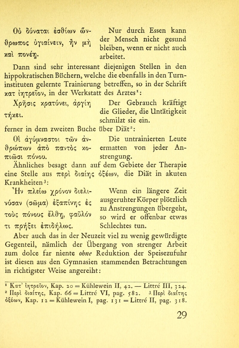 Ου δύναται έσθίων ών- θρωπος ύγιαίνειν, ήν μή και πονέιg. Nur durch Essen kann der Mensch nicht gesund bleiben, wenn er nicht auch arbeitet. Dann sind sehr interessant diejenigen Stellen in den hippokratischen Büchern, welche die ebenfalls in den Turn- instituten gelernte Trainierung betreffen, so in der Schrift κατ ίητρεΐον, in der Werkstatt des Arztes1: Χρήσις κρατύνει, άργίη Der Gebrauch kräftigt r die Glieder, die Untätigkeit τηχει. , .. . . σ schmilzt sie ein. ferner in dem zweiten Buche über Diät2: Οι αγύμναστοι των dv- Die untrainierten Leute θρώπων από παντός κο- ermatten von jeder An- πιώσι πόνου. strengung. Ähnliches besagt dann auf dem Gebiete der Therapie eine Stelle aus περί διαίης οξέων, die Diät in akuten Krankheiten3: Ήν πλείω χρόνον διελι- Wenn ein längere Zeit νύσαν (σώμα) έξαπίνης ές ausgeruhter Körper plötzlich zu Anstrengungen übergeht, τους πόνους ελθϊ], φαΰλόν so w’lr^ er offenbar etwas τι πρήξει έπιδήλως. Schlechtes tun. Aber auch das in der Neuzeit viel zu wenig gewürdigte Gegenteil, nämlich der Übergang von strenger Arbeit zum dolce far niente ohne Reduktion der Speisezufuhr ist diesen aus den Gymnasien stammenden Betrachtungen in richtigster Weise angereiht: 1 Κατ' ίητρεΐον, Kap. 20 = Kühlewein II, 42. — Littre III, 324. 2 Περί διαίτης, Kap. 66 = Littre VI, pag. 582. 3 Περί διαίτης δξέων, Kap. 12= Kühlewein I, pag. 131= Littre II, pag. 318.