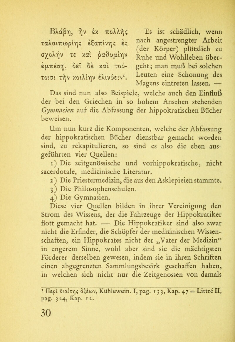 Βλάβη, ήν εκ πολλής ταλαιπωρίης εξαπίνης ές σχολήν τε καί ραθυμίην έμπέση, δει δε καί τού- τοισι τήν κοιλιην έλινύειν1. Es ist schädlich, wenn nach angestrengter Arbeit (der Körper) plötzlich zu Ruhe und Wohlleben über- geht; man muß bei solchen Leuten eine Schonung des Magens eintreten lassen. Das sind nun also Beispiele, welche auch den Einfluß der bei den Griechen in so hohem Ansehen stehenden Gymnasien auf die Abfassung der hippokratischen Bücher beweisen. Um nun kurz die Komponenten, welche der Abfassung der hippokratischen Bücher dienstbar gemacht worden sind, zu rekapitulieren, so sind es also die eben aus- geführten vier Quellen: 1) Die zeitgenössische und vorhippokratische, nicht sacerdotale, medizinische Literatur. 2) Die Priestermedizin, die aus den Asklepieien stammte. 3) Die Philosophenschulen. 4) Die Gymnasien. Diese vier Quellen bilden in ihrer Vereinigung den Strom des Wissens, der die Fahrzeuge der Hippokratiker flott gemacht hat. — Die Hippokratiker sind also zwar nicht die Erfinder, die Schöpfer der medizinischen Wissen- schaften, ein Hippokrates nicht der „Vater der Medizin“ in engerem Sinne, wohl aber sind sie die mächtigsten Förderer derselben gewesen, indem sie in ihren Schriften einen abgegrenzten Sammlungsbezirk geschaffen haben, in welchen sich nicht nur die Zeitgenossen von damals 1 Περί διαίτης δξέων, Kühlewein. I, pag. 133, Kap. 47 = Littre II, pag. 324, Kap. 12.