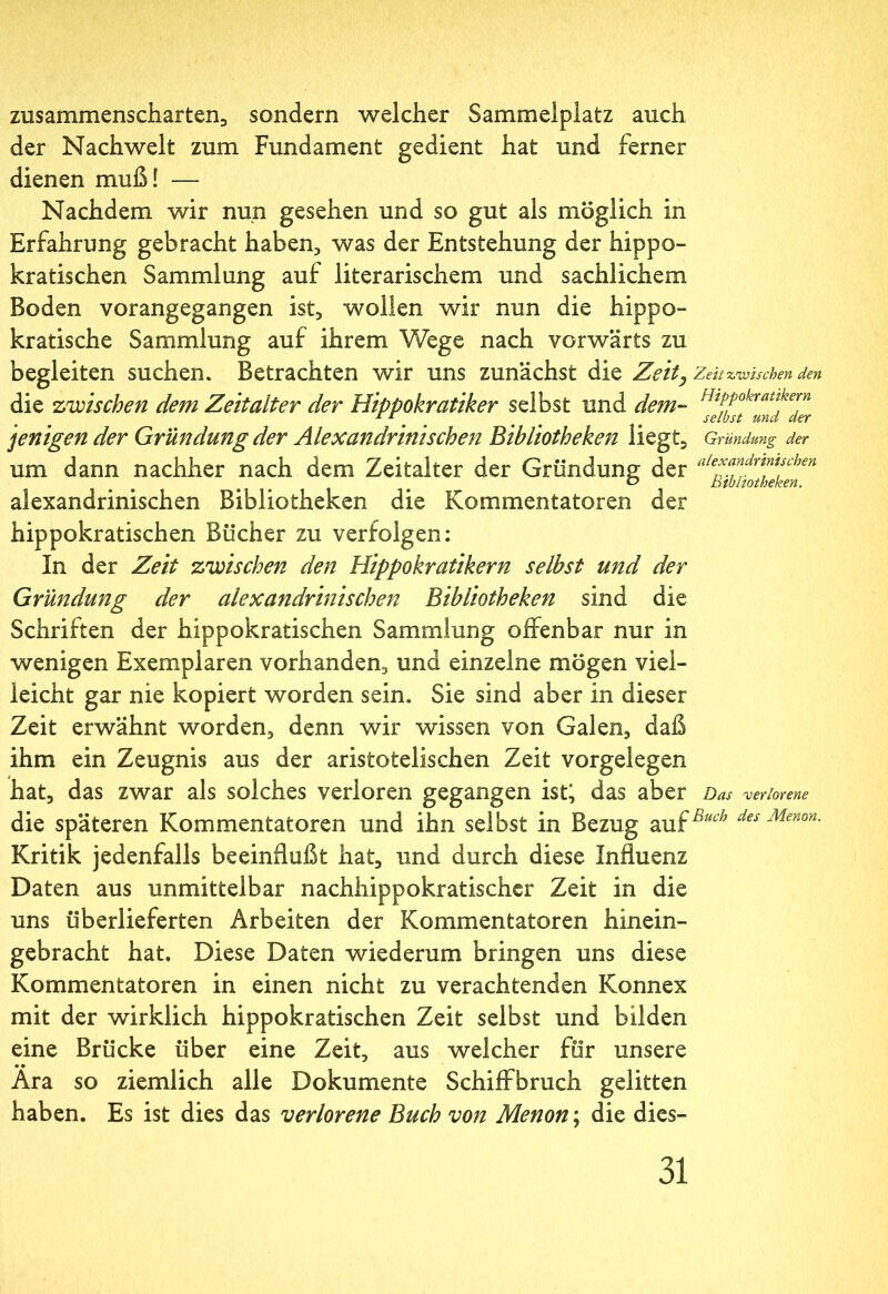 zusammenscharten., sondern welcher Sammelplatz auch der Nachwelt zum Fundament gedient hat und ferner dienen muß! — Nachdem wir nun gesehen und so gut als möglich in Erfahrung gebracht haben, was der Entstehung der hippo- kratischen Sammlung auf literarischem und sachlichem Boden vorangegangen ist, wollen wir nun die hippo- kratische Sammlung auf ihrem Wege nach vorwärts zu begleiten suchen. Betrachten wir uns zunächst die Zeit, Zeit zwischen den die zwischen dem Zeitalter der Hippokratiker selbst und dem- fhPPokraukern £ 1 _ selbst und der jenigen der Gründung der Alexandrini sehen Bibliotheken liegt, Gründung der um dann nachher nach dem Zeitalter der Gründung der aie*andr™tschen alexandrinischen Bibliotheken die Kommentatoren der hippokratischen Bücher zu verfolgen: ln der Zeit zwischen den Hippokratikern selbst und der Gründung der alexandrinischen Bibliotheken sind die Schriften der hippokratischen Sammlung offenbar nur in wenigen Exemplaren vorhanden, und einzelne mögen viel- leicht gar nie kopiert worden sein. Sie sind aber in dieser Zeit erwähnt worden, denn wir wissen von Galen, daß ihm ein Zeugnis aus der aristotelischen Zeit Vorgelegen hat, das zwar als solches verloren gegangen ist; das aber Das -verlorene die späteren Kommentatoren und ihn selbst in Bezug auf“' des Menon- Kritik jedenfalls beeinflußt hat, und durch diese Influenz Daten aus unmittelbar nachhippokratischer Zeit in die uns überlieferten Arbeiten der Kommentatoren hinein- gebracht hat. Diese Daten wiederum bringen uns diese Kommentatoren in einen nicht zu verachtenden Konnex mit der wirklich hippokratischen Zeit selbst und bilden eine Brücke über eine Zeit, aus welcher für unsere • · Ara so ziemlich alle Dokumente Schiffbruch gelitten haben. Es ist dies das verlorene Buch von Menon; die dies-