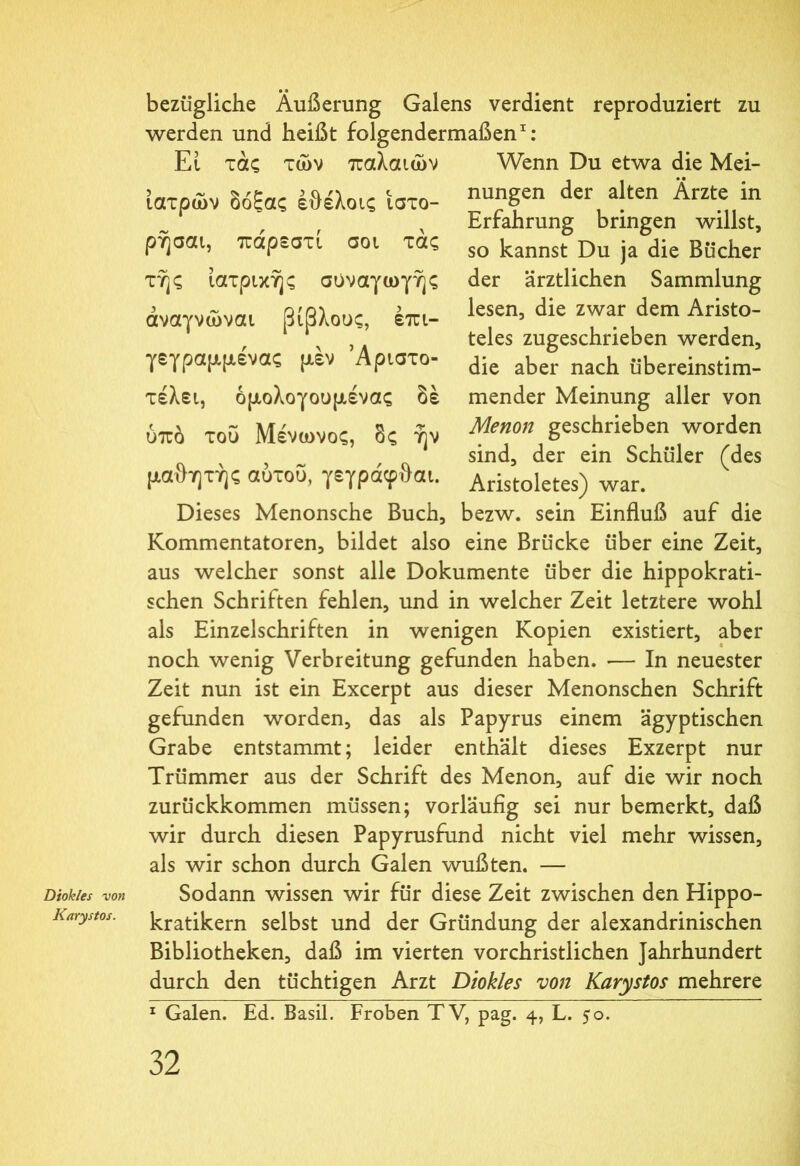 Diokles von Karystos. bezügliche Äußerung Galens verdient reproduziert zu werden und heißt folgendermaßen1: El τάς των παλαιών ιατρών δόξας έθέλοις ιστο- ρήσαι, πάρεστί σοι τάς της ιατρικής συναγωγής άναγνώναι βίβλους, έπι- γεγραμμένας μέν Άριστο- τέλει, όμολογουμένας δέ ύπδ του Μένωνος, δς ήν μαθητής αύτου, γεγράφθαι. Dieses Menonsche Buch, Wenn Du etwa die Mei- nungen der alten Ärzte in Erfahrung bringen willst, so kannst Du ja die Bücher der ärztlichen Sammlung lesen, die zwar dem Aristo- teles zugeschrieben werden, die aber nach übereinstim- mender Meinung aller von Menon geschrieben worden sind, der ein Schüler (des Aristoletes) war. bezw. sein Einfluß auf die Kommentatoren, bildet also eine Brücke über eine Zeit, aus welcher sonst alle Dokumente über die hippokrati- schen Schriften fehlen, und in welcher Zeit letztere wohl als Einzelschriften in wenigen Kopien existiert, aber noch wenig Verbreitung gefunden haben. ·— In neuester Zeit nun ist ein Excerpt aus dieser Menonschen Schrift gefunden worden, das als Papyrus einem ägyptischen Grabe entstammt; leider enthält dieses Exzerpt nur Trümmer aus der Schrift des Menon, auf die wir noch zurückkommen müssen; vorläufig sei nur bemerkt, daß wir durch diesen Papyrusfund nicht viel mehr wissen, als wir schon durch Galen wußten. — Sodann wissen wir für diese Zeit zwischen den Hippo- kratikern selbst und der Gründung der alexandrinischen Bibliotheken, daß im vierten vorchristlichen Jahrhundert durch den tüchtigen Arzt Diokles von Karystos mehrere 1 Galen. Ed. Basil. Froben TV, pag. 4, L. 50.