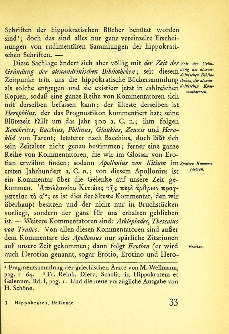 Schriften der hippokratischen Bücher benützt worden sind1; doch das sind alles nur ganz vereinzelte Erschei- nungen von rudimentären Sammlungen der hippokrati- schen Schriften. — Diese Sachlage ändert sich aber völlig mit der Zeit der Zeit der Grün- Gründung der alexandrinischen Bibliotheken; seit diesem dung. der //?”' ö ..... drimschen Btblio- Zeitpunkt tritt uns die hippokratische Büchersammlung theken, die alexan- als solche entgegen und sie existiert jetzt in zahlreichen/”*“^” Kom~ ° P 1 mentatoren. Kopien, sodaß eine ganze Reihe von Kommentatoren sich mit derselben befassen kann; der älteste derselben ist Herophilus, der das Prognostikon kommentiert hat; seine Blütezeit fällt um das Jahr 300 a. C. n.; ihm folgen Xenokrites, Bacchius, Philinus, Glaukias, Zeuxis und Hera- klid von Tarent; letzterer nach Bacchius, doch läßt sich sein Zeitalter nicht genau bestimmen; ferner eine ganze Reihe von Kommentatoren, die wir im Glossar von Ero- tian erwähnt finden; sodann Apollonius von Kitium im Spätere Kommen- ersten Jahrhundert a. C. n.; von diesem Apollonius ist tatoven' ein Kommentar über die Gelenke auf unsere Zeit ge- kommen. Απολλώνιου Κιτιέως της περί άρθρων πραγ- ματείας τό α'2; es ist dies der älteste Kommentar, den wir überhaupt besitzen und der nicht nur in Bruchstücken vorliegt, sondern der ganz für uns erhalten geblieben ist. — Weitere Kommentatoren sind: Asklepiades, Thessalus von Tralles. Von allen diesen Kommentatoren sind außer dem Kommentare des Apollonius nur spärliche Zitationen auf unsere Zeit gekommen; dann folgt Erotian (er wird Erotian. auch Herotian genannt, sogar Erotio, Erotino und Hero- 1 Fragmentsammlung der griechischen Ärzte von M. Wellmann, pag. 1 — 64. 2 Fr. Reinh. Dietz, Scholia in Hippokratem et Galenum, Bd. I, pag. 1. Und die neue vorzügliche Ausgabe von H. Schöne.