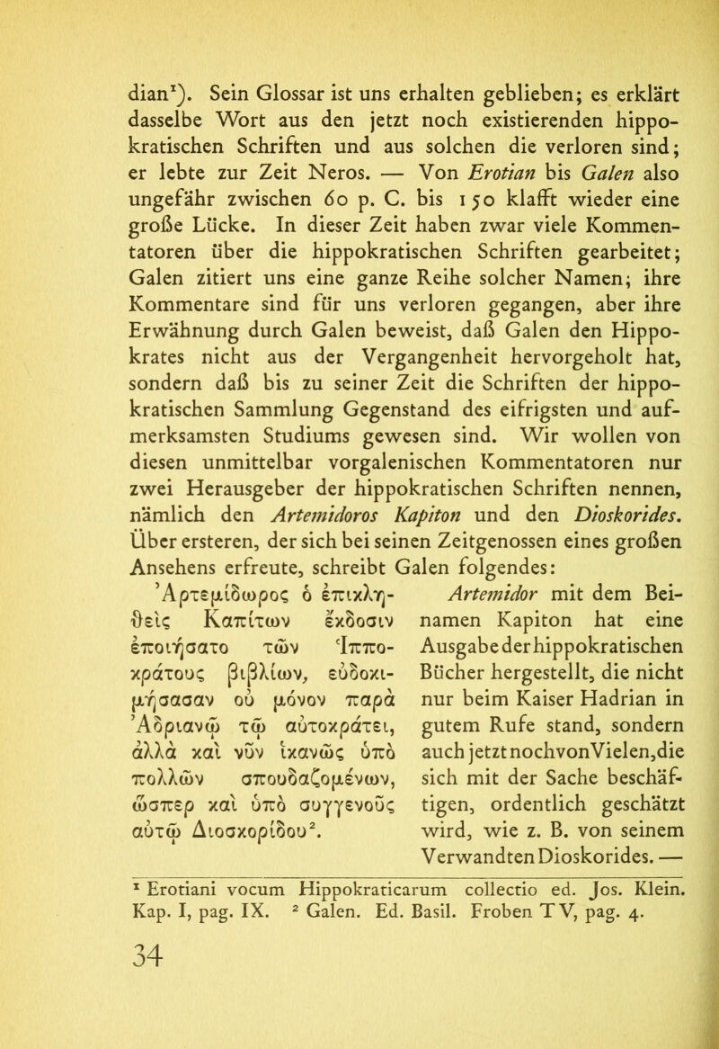 dian1). Sein Glossar ist uns erhalten geblieben; es erklärt dasselbe Wort aus den jetzt noch existierenden hippo- kratischen Schriften und aus solchen die verloren sind; er lebte zur Zeit Neros. — Von Erotian bis Galen also ungefähr zwischen 60 p. C. bis 150 klafft wieder eine große Lücke. In dieser Zeit haben zwar viele Kommen- tatoren über die hippokratischen Schriften gearbeitet; Galen zitiert uns eine ganze Reihe solcher Namen; ihre Kommentare sind für uns verloren gegangen, aber ihre Erwähnung durch Galen beweist, daß Galen den Hippo- krates nicht aus der Vergangenheit hervorgeholt hat, sondern daß bis zu seiner Zeit die Schriften der hippo- kratischen Sammlung Gegenstand des eifrigsten und auf- merksamsten Studiums gewesen sind. Wir wollen von diesen unmittelbar vorgalenischen Kommentatoren nur zwei Herausgeber der hippokratischen Schriften nennen, nämlich den Artemidoros Kapiton und den Dioskorides, Über ersteren, der sich bei seinen Zeitgenossen eines großen Ansehens erfreute, schreibt Galen folgendes: Άρτεμίδωρος 6 έπικλη- Artemidor mit dem Bei- θεις Καπίτων εκδοσιν namen Kapiton hat eine έποιήσατο των ‘Ιππο- κράτους βιβλίων, ευδόκι- μη σασαν ού μόνον παρά Άδριανώ τω αύτοκράτει, άλλα και νυν ικανώς υπό πολλών σπουδαζομένων, ώσπερ και υπό συγγενούς αύτω Διοσκορίδου2. Ausgabe der hippokratischen Bücher hergestellt, die nicht nur beim Kaiser Hadrian in gutem Rufe stand, sondern auch jetzt nochvonVielen,die sich mit der Sache beschäf- tigen, ordentlich geschätzt wird, wie z. B. von seinem Verwandten Dioskorides. — 1 Erotiani vocum Hippokraticarum collectio ed. Jos. Klein.