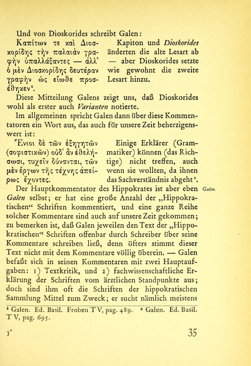 Und von Dioskorides schreibt Galen: Καπίτων τε κα'ι Διοσ- Kapiton und Dioskorides χορίδης τήν παλαιάν γρα- änderten die alte Lesart ab φήν ύπαλλάξαντες — άλλ’ — aber Dioskorides setzte ό μεν Διοσκορίδης δευτέραν wie gewohnt die zweite γραφήν ώς εϊωθε προσ- Lesart hinzu. έθηκεν1. Diese Mitteilung Galens zeigt uns, daß Dioskorides wohl als erster auch Varianten notierte. Im allgemeinen spricht Galen dann über diese Kommen- tatoren ein Wort aus, das auch für unsere Zeit beherzigens- wert ist: Ένιοι δε τών εξηγητών Einige Erklärer (Gram- (σοφιστικών) ουδ* αν έθελή- matiker) können (das Rich- σωσι, τυχειν δόνανται, τών tige) nicht treffen, auch μέν έργων τής τέχνης άπεί- wenn sie wollten, da ihnen ρως έχοντες. das Sachverständnis abgeht2. Der Hauptkommentator des Hippokrates ist aber eben Galen. Galen selbst; er hat eine große Anzahl der „Hippokra- tischen“ Schriften kommentiert, und eine ganze Reihe solcher Kommentare sind auch auf unsere Zeit gekommen; zu bemerken ist, daß Galen jeweilen den Text der „Hippo- kratischen“ Schriften offenbar durch Schreiber über seine Kommentare schreiben ließ, denn öfters stimmt dieser Text nicht mit dem Kommentare völlig überein. — Galen befaßt sich in seinen Kommentaren mit zwei Hauptauf- gaben: i) Textkritik, und 2) fach wissenschaftliche Er- klärung der Schriften vom ärztlichen Standpunkte aus; doch sind ihm oft die Schriften der hippokratischen Sammlung Mittel zum Zweck; er sucht nämlich meistens 1 Galen. Ed. Basil. Proben T V, pag. 489. 2 Galen. Ed. Basil. T V, pag. 695.