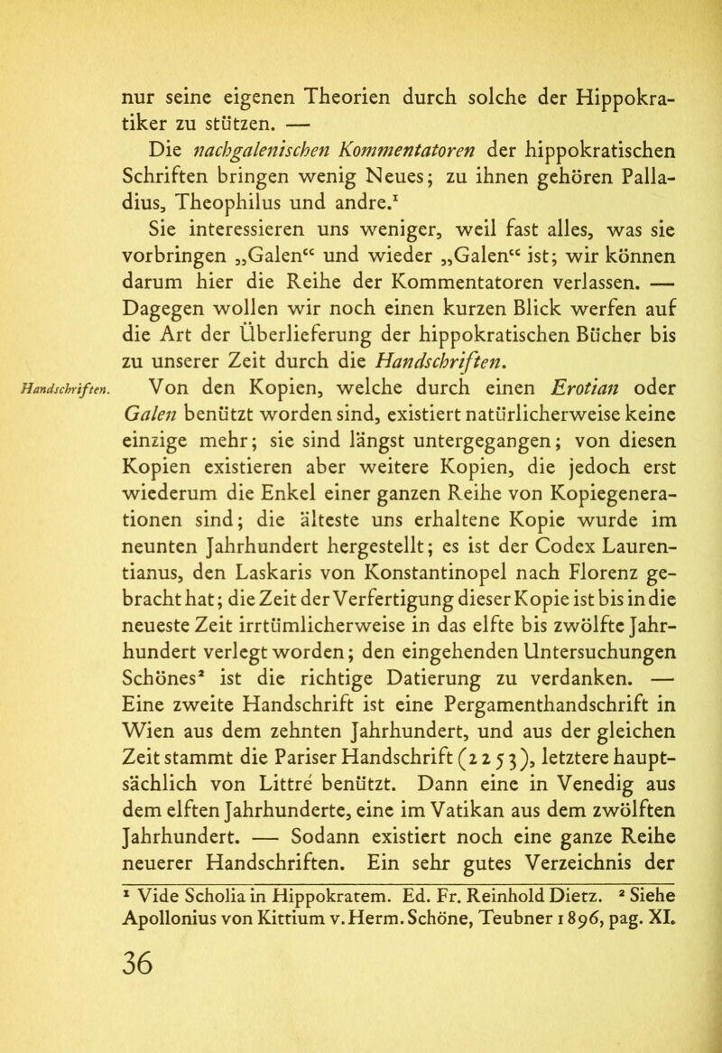 Handsclrriften. nur seine eigenen Theorien durch solche der Hippokra- tiker zu stützen. — Die nachgalen'tscheii Kommentatoren der hippokratischen Schriften bringen wenig Neues; zu ihnen gehören Palla- dius., Theophilus und andre.1 Sie interessieren uns weniger, weil fast alles, was sie Vorbringen „Galen“ und wieder „Galen“ ist; wir können darum hier die Reihe der Kommentatoren verlassen. — Dagegen wollen wir noch einen kurzen Blick werfen auf die Art der Überlieferung der hippokratischen Bücher bis zu unserer Zeit durch die Handschriften. Von den Kopien, welche durch einen Erotian oder Galen benützt worden sind, existiert natürlicherweise keine einzige mehr; sie sind längst untergegangen; von diesen Kopien existieren aber weitere Kopien, die jedoch erst wiederum die Enkel einer ganzen Reihe von Kopiegenera- tionen sind; die älteste uns erhaltene Kopie wurde im neunten Jahrhundert hergestellt; es ist der Codex Lauren- tianus, den Laskaris von Konstantinopel nach Florenz ge- bracht hat; die Zeit der Verfertigung dieser Kopie ist bis in die neueste Zeit irrtümlicherweise in das elfte bis zwölfte Jahr- hundert verlegt worden; den eingehenden Untersuchungen Schönes2 ist die richtige Datierung zu verdanken. — Eine zweite Handschrift ist eine Pergamenthandschrift in Wien aus dem zehnten Jahrhundert, und aus der gleichen Zeit stammt die Pariser Handschrift (2253), letztere haupt- sächlich von Littre benützt. Dann eine in Venedig aus dem elften Jahrhunderte, eine im Vatikan aus dem zwölften Jahrhundert. — Sodann existiert noch eine ganze Reihe neuerer Handschriften. Ein sehr gutes Verzeichnis der 1 Vide Scholia in Hippokratem. Ed. Fr. Reinhold Dietz. 2 Siehe Apollonius von Kittium v.Herrn. Schöne, Teubner 1896, pag. XL