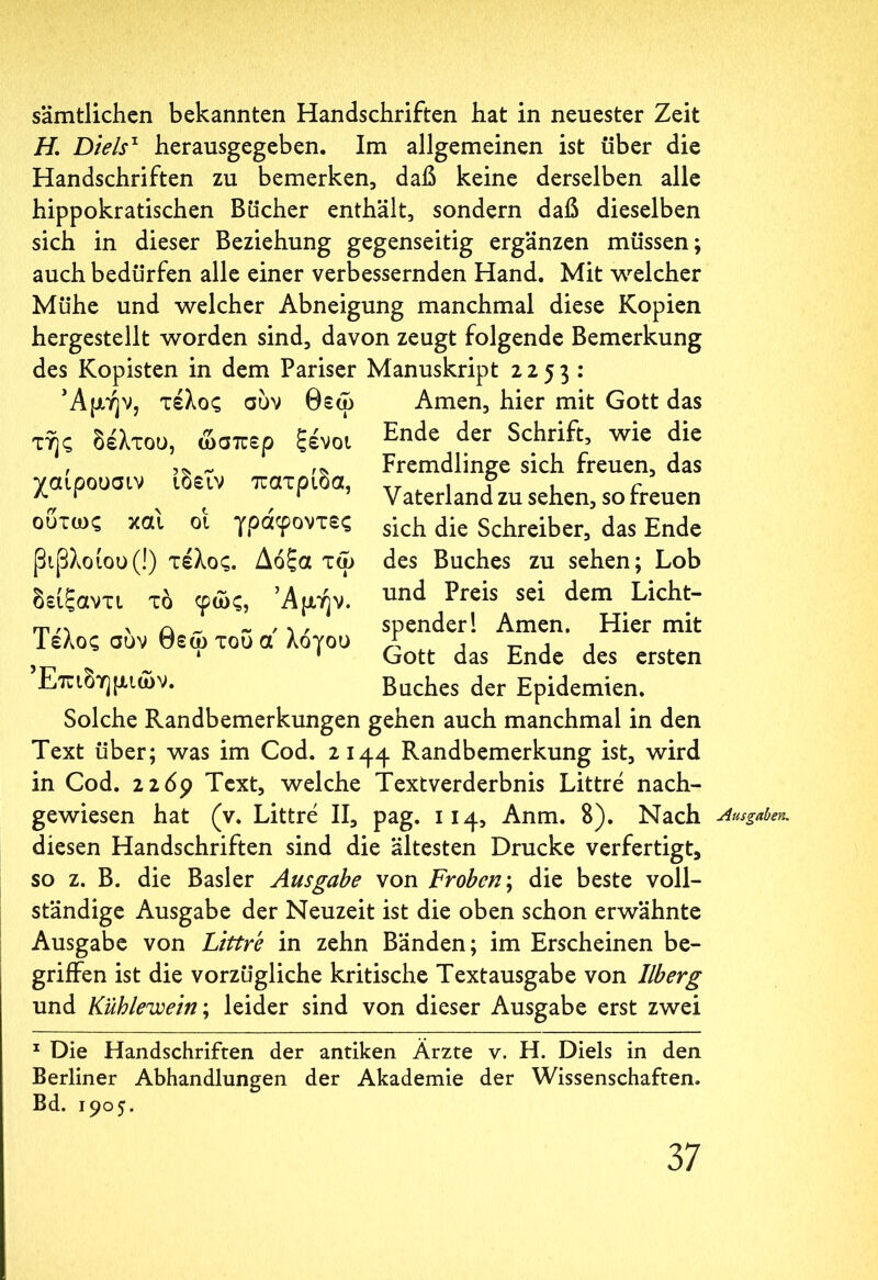 sämtlichen bekannten Handschriften hat in neuester Zeit H, Diels1 herausgegeben. Im allgemeinen ist über die Handschriften zu bemerken, daß keine derselben alle hippokratischen Bücher enthält, sondern daß dieselben sich in dieser Beziehung gegenseitig ergänzen müssen; auch bedürfen alle einer verbessernden Hand. Mit welcher Mühe und welcher Abneigung manchmal diese Kopien hergestellt worden sind, davon zeugt folgende Bemerkung des Kopisten in dem Pariser Manuskript 2253 : Αμήν, τέλος συν θεω Amen, hier mit Gott das Ende der Schrift, wie die τής δέλτου, ώσπερ ξένοι χαίρουσιν ίδειν πατρίδα, ούτως και οί γραφοντες βιβλοίοο (!) τέλος. Δόξα τω δείξαντι τδ φως, Αμήν. Τέλος συν θεω του α' λόγου Επιδημιών. Fremdlinge sich freuen, das Vaterland zu sehen, so freuen sich die Schreiber, das Ende des Buches zu sehen; Lob und Preis sei dem Licht- spenderl Amen. Hier mit Gott das Ende des ersten Buches der Epidemien. Solche Randbemerkungen gehen auch manchmal in den Text über; was im Cod. 2144 Randbemerkung ist, wird in Cod. 226p Text, welche Text Verderbnis Littre nach- gewiesen hat (v. Littre II, pag. 114, Anm. 8). Nach Ausgaben. diesen Handschriften sind die ältesten Drucke verfertigt, so z. B. die Basler Ausgabe von Frohen; die beste voll- ständige Ausgabe der Neuzeit ist die oben schon erwähnte Ausgabe von Littre in zehn Bänden; im Erscheinen be- griffen ist die vorzügliche kritische Textausgabe von Ilberg und Kuhlevoein; leider sind von dieser Ausgabe erst zwei 1 Die Handschriften der antiken Ärzte v. H. Diels in den Berliner Abhandlungen der Akademie der Wissenschaften. Bd. 1905.