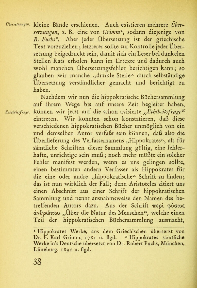 Übersetzungen, kleine Bände erschienen. Auch existieren mehrere Über- setzungen, z. B. eine von Grimm*, sodann diejenige von R. Fuchs2. Aber jeder Übersetzung ist der griechische Text vorzuziehen; letzterer sollte zur Kontrolle jeder Über- setzung beigedruckt sein, damit sich ein Leser bei dunkelen Stellen Rats erholen kann im Urtexte und dadurch auch wohl manchen Übersetzungsfehler berichtigen kann; so glauben wir manche „dunkle Stelle durch selbständige Übersetzung verständlicher gemacht und berichtigt zu haben. Nachdem wir nun die hippokratische Büchersammlung auf ihrem Wege bis auf unsere Zeit begleitet haben, Echtheitsfrage. können wir jetzt auf die schon avisierte „Echtheitsfragecc eintreten. Wir konnten schon konstatieren, daß diese verschiedenen hippokratischen Bücher unmöglich von ein und demselben Autor verfaßt sein können, daß also die Überlieferung des Verfassernamens „Hippokrates“, als für sämtliche Schriften dieser Sammlung gültig, eine fehler- hafte, unrichtige sein muß; noch mehr müßte ein solcher Fehler manifest werden, wenn es uns gelingen sollte, einen bestimmten andern Verfasser als Hippokrates für die eine oder andre „hippokratische“ Schrift zu finden; das ist nun wirklich der Fall; denn Aristoteles zitiert uns einen Abschnitt aus einer Schrift der hippokratischen Sammlung und nennt ausnahmsweise den Namen des be- treffenden Autors dazu. Aus der Schrift περί φύσιος ανθρώπου „Über die Natur des Menschen“, welche einen Teil der hippokratischen Büchersammlung ausmacht, 1 Hippokrates Werke, aus dem Griechischen übersetzt von Dr. F. Karl Grimm, 1781 u. flgd. 2 Hippokrates sämtliche Werke in’s Deutsche übersetzt von Dr. Robert Fuchs, München, Lüneburg, 1895· u. flgd.