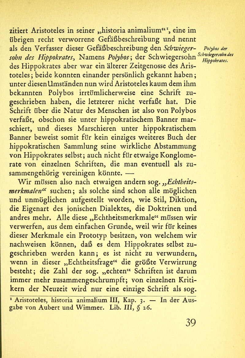 zitiert Aristoteles in seiner „historia animalium“1, eine im übrigen recht verworrene Gefäßbeschreibung und nennt als den Verfasser dieser Gefäßbeschreibung den Schwieger- Poiybos der sohn des Hippokrates, Namens Poiybos; der Schwiegersohn des Hippokrates aber war ein älterer Zeitgenosse des Aris- toteles ; beide konnten einander persönlich gekannt haben; unter diesen Umständen nun wird Aristoteles kaum dem ihm bekannten Poiybos irrtümlicherweise eine Schrift zu- geschrieben haben, die letzterer nicht verfaßt hat. Die Schrift über die Natur des Menschen ist also von Poiybos verfaßt, obschon sie unter hippokratischem Banner mar- schiert, und dieses Marschieren unter hippokratischem Banner beweist somit für kein einziges weiteres Buch der hippokratischen Sammlung seine wirkliche Abstammung von Hippokrates selbst; auch nicht für etwaige Konglome- rate von einzelnen Schriften, die man eventuell als zu- sammengehörig vereinigen könnte. — Wir müssen also nach etwaigen andern sog. „Echtbeits- merkmalen“ suchen; als solche sind schon alle möglichen und unmöglichen aufgestellt worden, wie Stil, Diktion, die Eigenart des jonischen Dialektes, die Doktrinen und andres mehr. Alle diese „Echtheitsmerkmale“ müssen wir verwerfen, aus dem einfachen Grunde, weil wir für keines dieser Merkmale ein Prototyp besitzen, von welchem wir nachweisen können, daß es dem Hippokrates selbst zu- geschrieben werden kann; es ist nicht zu verwundern, wenn in dieser „Echtheitsfrage“ die größte Verwirrung besteht; die Zahl der sog. „echten“ Schriften ist darum immer mehr zusammengeschrumpft; von einzelnen Kriti- kern der Neuzeit wird nur eine einzige Schrift als sog. 1 Aristoteles, historia animalium III, Kap. 3. — In der Aus- gabe von Aubert und Wimmer. Lib. III, § 26.