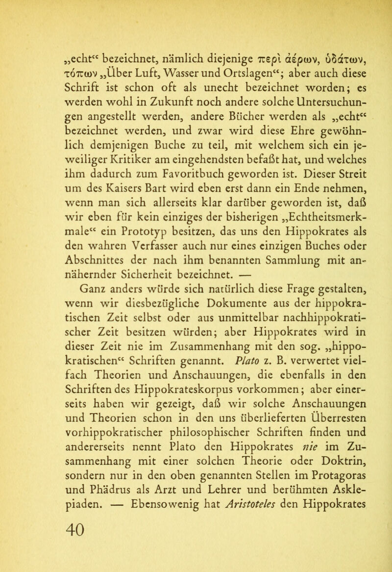 „echt“ bezeichnet, nämlich diejenige περί αέρων, ύδάτων, τόπων „Über Luft, Wasser und Ortslagen“; aber auch diese Schrift ist schon oft als unecht bezeichnet worden; es werden wohl in Zukunft noch andere solche Untersuchun- gen angestellt werden, andere Bücher werden als „echt“ bezeichnet werden, und zwar wird diese Ehre gewöhn- lich demjenigen Buche zu teil, mit welchem sich ein je- weiliger Kritiker am eingehendsten befaßt hat, und welches ihm dadurch zum Favoritbuch geworden ist. Dieser Streit um des Kaisers Bart wird eben erst dann ein Ende nehmen, wenn man sich allerseits klar darüber geworden ist, daß wir eben für kein einziges der bisherigen „Echtheitsmerk- male“ ein Prototyp besitzen, das uns den Hippokrates als den wahren Verfasser auch nur eines einzigen Buches oder Abschnittes der nach ihm benannten Sammlung mit an- nähernder Sicherheit bezeichnet. — Ganz anders würde sich natürlich diese Frage gestalten, wenn wir diesbezügliche Dokumente aus der hippokra- tischen Zeit selbst oder aus unmittelbar nachhippokrati- scher Zeit besitzen würden; aber Hippokrates wird in dieser Zeit nie im Zusammenhang mit den sog. „hippo- kratischen“ Schriften genannt. Plato z. B. verwertet viel- fach Theorien und Anschauungen, die ebenfalls in den Schriftendes Hippokrateskorpus Vorkommen; aber einer- seits haben wir gezeigt, daß wir solche Anschauungen und Theorien schon in den ans überlieferten Überresten vorhippokratischer philosophischer Schriften finden und andererseits nennt Plato den Hippokrates nie im Zu- sammenhang mit einer solchen Theorie oder Doktrin, sondern nur in den oben genannten Stellen im Protagoras und Phädrus als Arzt und Lehrer und berühmten Askle- piaden. — Ebensowenig hat Aristoteles den Hippokrates