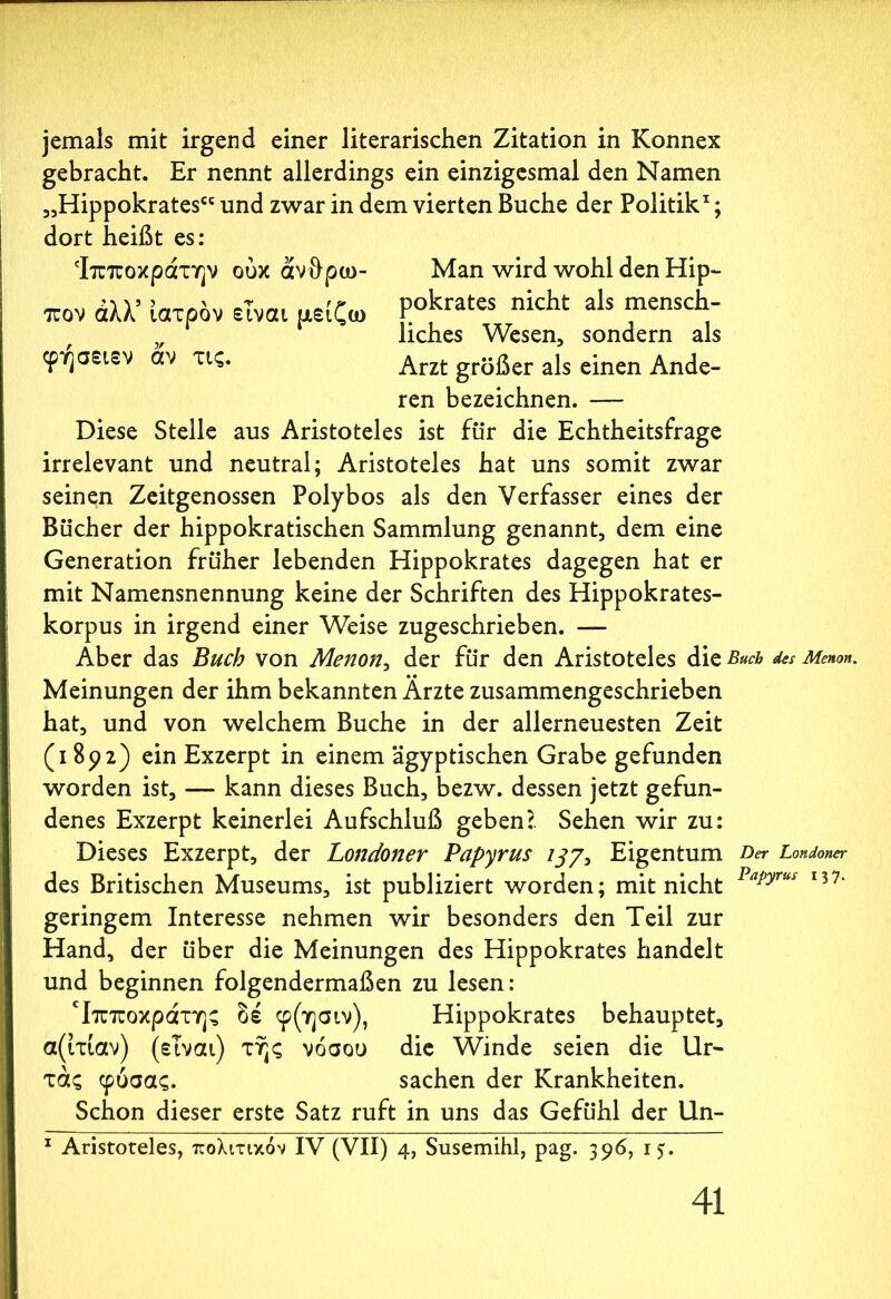 jemals mit irgend einer literarischen Zitation in Konnex gebracht. Er nennt allerdings ein einzigesmal den Namen „Hippokrates“ und zwar in dem vierten Buche der Politik1; dort heißt es: Ίπποκράτην ούκ άνθρω- Man wird wohl den Hip- πον άλλ’ ιατρόν είναι μείζω P°krates nicht als mensch- v liches Wesen, sondern als φήσειεν αν τις. Arzt grßßer a}s einen Ande- ren bezeichnen. — Diese Stelle aus Aristoteles ist für die Echtheitsfrage irrelevant und neutral; Aristoteles hat uns somit zwar seinen Zeitgenossen Polybos als den Verfasser eines der Bücher der hippokratischen Sammlung genannt, dem eine Generation früher lebenden Hippokrates dagegen hat er mit Namensnennung keine der Schriften des Hippokrates- korpus in irgend einer Weise zugeschrieben. — Aber das Buch von Menon, der für den Aristoteles die Buch des Menon. Meinungen der ihm bekannten Arzte zusammengeschrieben hat, und von welchem Buche in der allerneuesten Zeit (i 892) ein Exzerpt in einem ägyptischen Grabe gefunden worden ist, — kann dieses Buch, bezw. dessen jetzt gefun- denes Exzerpt keinerlei Aufschluß geben?. Sehen wir zu: Dieses Exzerpt, der Londoner Papyrus ijy, Eigentum Der Londoner des Britischen Museums, ist publiziert worden; mit nicht Papyrus I37’ geringem Interesse nehmen wir besonders den Teil zur Hand, der über die Meinungen des Hippokrates handelt und beginnen folgendermaßen zu lesen: Ιπποκράτης δέ φ(ησιν), Hippokrates behauptet, α(ίτιαν) (είναι) της νόσου die Winde seien die Ur- τάς φυσάς. Sachen der Krankheiten. Schon dieser erste Satz ruft in uns das Gefühl der Un- 1 Aristoteles, πολιτικόν IV (VII) 4, Susemihl, pag. 396, 15.