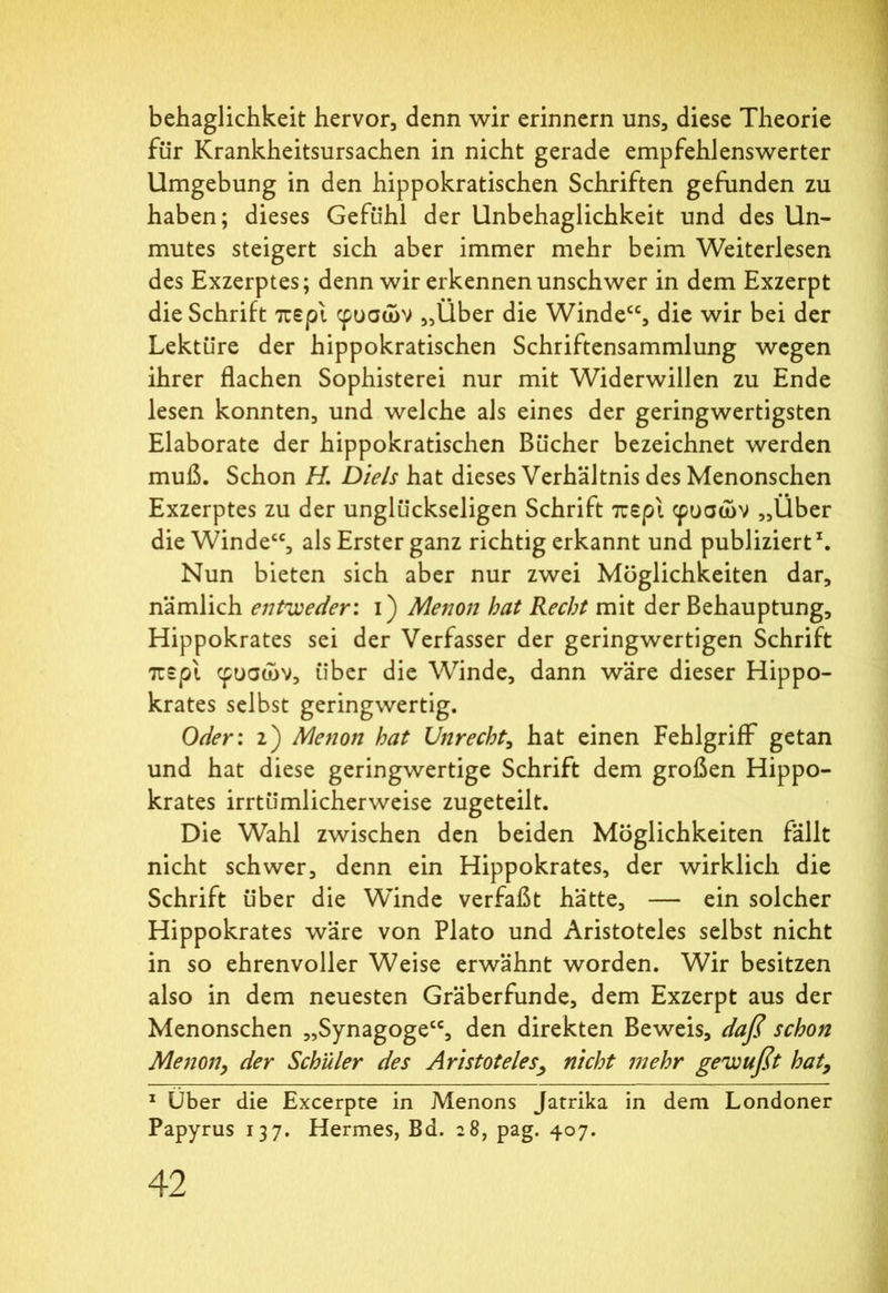 behaglichkeit hervor, denn wir erinnern uns, diese Theorie für Krankheitsursachen in nicht gerade empfehlenswerter Umgebung in den hippokratischen Schriften gefunden zu haben; dieses Gefühl der Unbehaglichkeit und des Un- mutes steigert sich aber immer mehr beim Weiterlesen des Exzerptes; denn wir erkennen unschwer in dem Exzerpt die Schrift περί φυσών „Über die Windecc, die wir bei der Lektüre der hippokratischen Schriftensammlung wegen ihrer flachen Sophisterei nur mit Widerwillen zu Ende lesen konnten, und welche als eines der geringwertigsten Elaborate der hippokratischen Bücher bezeichnet werden muß. Schon H. Diels hat dieses Verhältnis des Menonschen Exzerptes zu der unglückseligen Schrift περί φυσών „Über die Winde“, als Erster ganz richtig erkannt und publiziert1. Nun bieten sich aber nur zwei Möglichkeiten dar, nämlich entweder: i) Menon bat Recht mit der Behauptung, Hippokrates sei der Verfasser der geringwertigen Schrift περί φυσών, über die Winde, dann wäre dieser Hippo- krates selbst geringwertig. Oder: 2) Menon bat Unrecht, hat einen Fehlgriff7 getan und hat diese geringwertige Schrift dem großen Hippo- krates irrtümlicherweise zugeteilt. Die Wahl zwischen den beiden Möglichkeiten fällt nicht schwer, denn ein Hippokrates, der wirklich die Schrift über die WÜnde verfaßt hätte, — ein solcher Hippokrates wäre von Plato und Aristoteles selbst nicht in so ehrenvoller Weise erwähnt worden. Wir besitzen also in dem neuesten Gräberfunde, dem Exzerpt aus der Menonschen „Synagoge“, den direkten Beweis, daß schon Menon, der Schüler des Aristoteles, nicht mehr gewußt hat, 1 Über die Excerpte in Menons Jatrika in dem Londoner Papyrus 137. Hermes, Bd. 28, pag. 407.