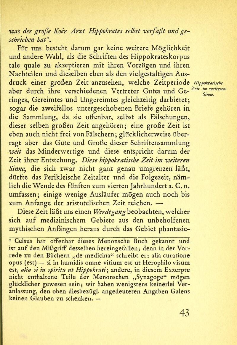 was der große Koer Arzt Hippokrates selbst verfaßt und ge- schrieben hat\ Für uns besteht darum gar keine weitere Möglichkeit und andere Wahl, als die Schriften des Hippokrateskorpus tale quale zu akzeptieren mit ihren Vorzügen und ihren Nachteilen und dieselben eben als den vielgestaltigen Aus- druck einer großen Zeit anzusehen, welche Zeitperiode Hippokratische aber durch ihre verschiedenen Vertreter Gutes und Ge- Zeu lZweueren otnne. ringes. Gereimtes und Ungereimtes gleichzeitig darbietet; sogar die zweifellos untergeschobenen Briefe gehören in die Sammlung, da sie offenbar, selbst als Fälschungen, dieser selben großen Zeit angehören; eine große Zeit ist eben auch nicht frei von Fälschern; glücklicherweise über- ragt aber das Gute und Große dieser Schriftensammlung weit das Minderwertige und diese entspricht darum der Zeit ihrer Entstehung. Diese hippokratische Zeit im weiteren Sinne, die sich zwar nicht ganz genau umgrenzen läßt, dürfte das Perikleische Zeitalter und die Folgezeit, näm- lich die Wende des fünften zum vierten Jahrhundert a. C. n. umfassen; einige wenige Ausläufer mögen auch noch bis zum Anfänge der aristotelischen Zeit reichen. — Diese Zeit läßt uns einen Werdegang beobachten, welcher sich auf medizinischem Gebiete aus den unbeholfenen mythischen Anfängen heraus durch das Gebiet phantasie- 1 Celsus hat offenbar dieses Menonsche Buch gekannt und ist auf den Mißgriff desselben hereingefallen; denn in der Vor- rede zu den Büchern „de medicina“ schreibt er: alia curatione opus (est) — si in humidis omne vitium est ut Herophilo visum est, alia si in spiritu ut Hippokrati; andere, in diesem Exzerpte nicht enthaltene Teile der Menonschen „Synagoge“ mögen glücklicher gewesen sein; wir haben wenigstens keinerlei Ver- anlassung, den oben diesbezügl. angedeuteten Angaben Galens keinen Glauben zu schenken. —