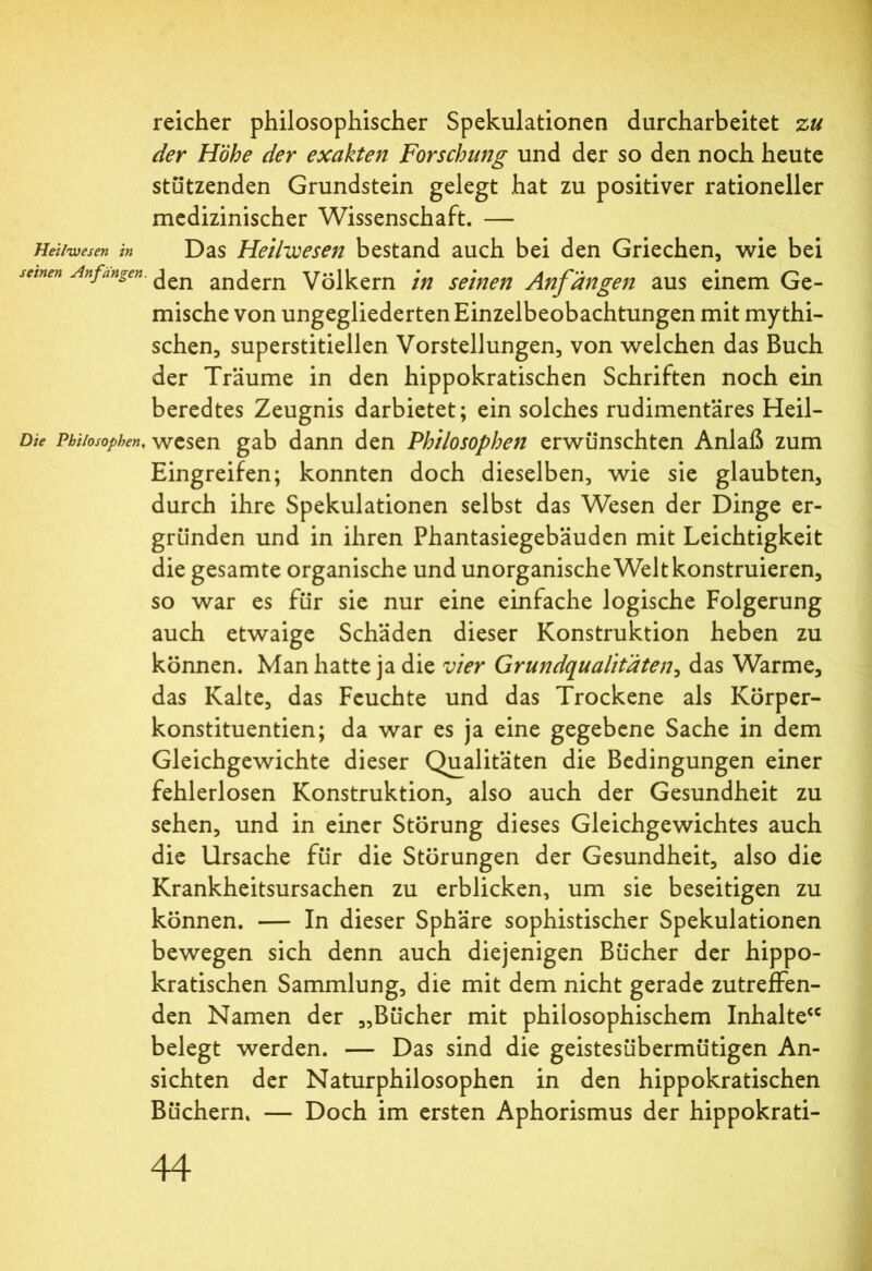 reicher philosophischer Spekulationen durcharbeitet zu der Höhe der exakten Forschung und der so den noch heute stützenden Grundstein gelegt hat zu positiver rationeller medizinischer Wissenschaft. — Hei/wesen in Das Heilwesen bestand auch bei den Griechen, wie bei seinen Anfängen. ^en anc[ern Völkern in seinen Anfängen aus einem Ge- mische von ungegliederten Einzelbeobachtungen mit mythi- schen, superstitiellen Vorstellungen, von welchen das Buch der Träume in den hippokratischen Schriften noch ein beredtes Zeugnis darbietet; ein solches rudimentäres Heil- Dte Philosophen, wesen gab dann den Philosophen erwünschten Anlaß zum Eingreifen; konnten doch dieselben, wie sie glaubten, durch ihre Spekulationen selbst das Wesen der Dinge er- gründen und in ihren Phantasiegebäuden mit Leichtigkeit die gesamte organische und unorganischeWeltkonstruieren, so war es für sie nur eine einfache logische Folgerung auch etwaige Schäden dieser Konstruktion heben zu können. Man hatte ja die vier Grundqualitäten, das Warme, das Kalte, das Feuchte und das Trockene als Körper- konstituentien; da war es ja eine gegebene Sache in dem Gleichgewichte dieser Qualitäten die Bedingungen einer fehlerlosen Konstruktion, also auch der Gesundheit zu sehen, und in einer Störung dieses Gleichgewichtes auch die Ursache für die Störungen der Gesundheit, also die Krankheitsursachen zu erblicken, um sie beseitigen zu können. — In dieser Sphäre sophistischer Spekulationen bewegen sich denn auch diejenigen Bücher der hippo- kratischen Sammlung, die mit dem nicht gerade zutreffen- den Namen der „Bücher mit philosophischem Inhalte“ belegt werden. — Das sind die geistesübermütigen An- sichten der Naturphilosophen in den hippokratischen Büchern. — Doch im ersten Aphorismus der hippokrati-