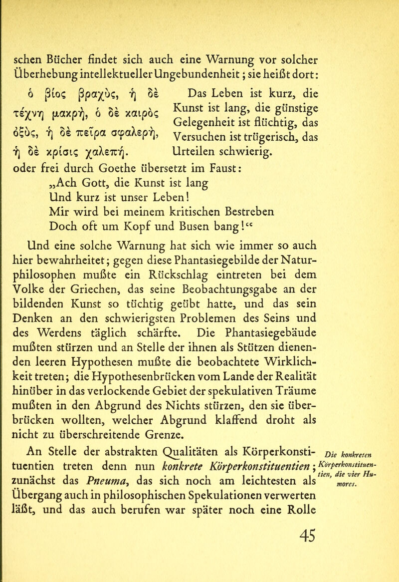 sehen Bücher findet sich auch eine Warnung vor solcher Überhebung intellektueller Ungebundenheit; sie heißt dort: ό βιος βραχύς, ή δέ τέχνη μάκρη, ό δέ καιρός οξύς, ή δέ πείρα σφαλερή, ή δέ κρίσις χαλεπή. Das Leben ist kurz, die Kunst ist lang, die günstige Gelegenheit ist flüchtig, das Versuchen ist trügerisch, das Urteilen schwierig. oder frei durch Goethe übersetzt im Faust: „Ach Gott, die Kunst ist lang Und kurz ist unser Leben! Mir wird bei meinem kritischen Bestreben Doch oft um Kopf und Busen bang!cc Und eine solche Warnung hat sich wie immer so auch hier bewahrheitet; gegen diese Phantasiegebilde der Natur- philosophen mußte ein Rückschlag eintreten bei dem Volke der Griechen, das seine Beobachtungsgabe an der bildenden Kunst so tüchtig geübt hatte, und das sein Denken an den schwierigsten Problemen des Seins und des Werdens täglich schärfte. Die Phantasiegebäude mußten stürzen und an Stelle der ihnen als Stützen dienen- den leeren Hypothesen mußte die beobachtete Wirklich- keit treten; die Hypothesenbrücken vom Lande der Realität hinüber in das verlockende Gebiet der spekulativen Träume mußten in den Abgrund des Nichts stürzen, den sie über- brücken wollten, welcher Abgrund klaffend droht als nicht zu überschreitende Grenze. An Stelle der abstrakten Qualitäten als Korperkonsti- Die konkreten tuentien treten denn nun konkrete Körperkonstituentien; Rorperkonstuuen zunächst das Pneuma, das sich noch am leichtesten als ’ mores, Übergang auch in philosophischen Spekulationen verwerten läßt, und das auch berufen war später noch eine Rolle