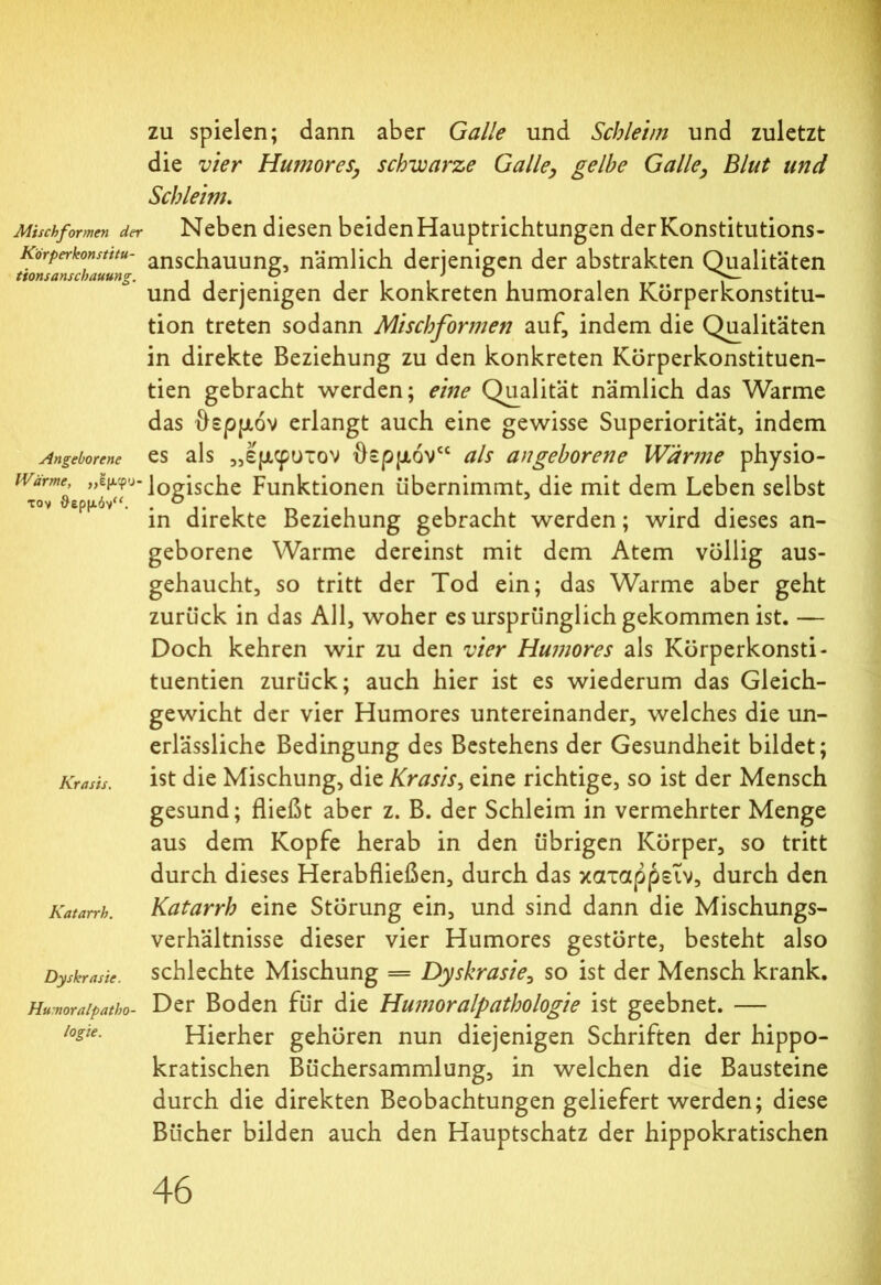 Mischformen der Korperkonstitu- t'tonsanschauung. Angeborene Wärme, ,,Ιμφυ τον θερμόν“. Krasis. Katarrh. Dy skr aste. Humoralpatho- logie. zu spielen; dann aber Galle und Schleim und zuletzt die vier Humoresschwarze Galle, gelbe Galle, Blut und Schleim. Neben diesen beidenHauptrichtungen der Konstitutions- anschauung, nämlich derjenigen der abstrakten Qualitäten und derjenigen der konkreten humoralen Körperkonstitu- tion treten sodann Mischformen auf, indem die Qualitäten in direkte Beziehung zu den konkreten Körperkonstituen- tien gebracht werden; eine Qualität nämlich das Warme das θερμόν erlangt auch eine gewisse Superiorität, indem es als „έμφυτον θερμόν“ als angeborene Wärme physio- logische Funktionen übernimmt, die mit dem Leben selbst in direkte Beziehung gebracht werden; wird dieses an- geborene Warme dereinst mit dem Atem völlig aus- gehaucht, so tritt der Tod ein; das Warme aber geht zurück in das All, woher es ursprünglich gekommen ist. — Doch kehren wir zu den vier Humores als Körperkonsti- tuentien zurück; auch hier ist es wiederum das Gleich- gewicht der vier Humores untereinander, welches die un- erlässliche Bedingung des Bestehens der Gesundheit bildet; ist die Mischung, die Krasis, eine richtige, so ist der Mensch gesund; fließt aber z. B. der Schleim in vermehrter Menge aus dem Kopfe herab in den übrigen Körper, so tritt durch dieses Herabfließen, durch das καταρρεΐν, durch den Katarrh eine Störung ein, und sind dann die Mischungs- verhältnisse dieser vier Humores gestörte, besteht also schlechte Mischung = Dyskrasie, so ist der Mensch krank. Der Boden für die Humoralpathologie ist geebnet. — Hierher gehören nun diejenigen Schriften der hippo- kratischen Büchersammlung, in welchen die Bausteine durch die direkten Beobachtungen geliefert werden; diese Bücher bilden auch den Hauptschatz der hippokratischen