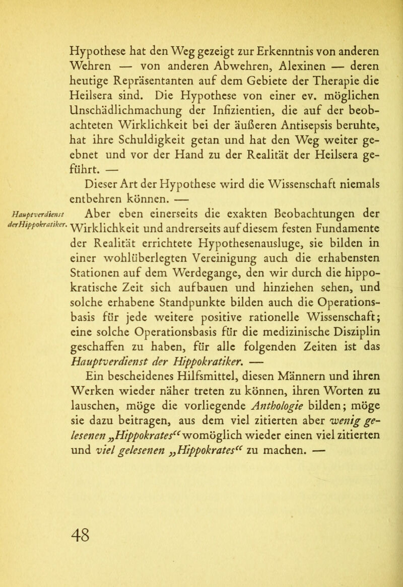 Hauptverdienst derHippokratiker. Hypothese hat den Weg gezeigt zur Erkenntnis von anderen Wehren — von anderen Abwehren, Alexinen — deren heutige Repräsentanten auf dem Gebiete der Therapie die Heilsera sind. Die Hypothese von einer ev. möglichen Unschädlichmachung der Infizientien, die auf der beob- achteten Wirklichkeit bei der äußeren Antisepsis beruhte, hat ihre Schuldigkeit getan und hat den Weg weiter ge- ebnet und vor der Hand zu der Realität der Heilsera ge- führt. — Dieser Art der Hypothese wird die Wissenschaft niemals entbehren können. — Aber eben einerseits die exakten Beobachtungen der Wirklichkeit und andrerseits auf diesem festen Fundamente der Realität errichtete Hypothesenausluge, sie bilden in einer wohlüberlegten Vereinigung auch die erhabensten Stationen auf dem Werdegange, den wir durch die hippo- kratische Zeit sich aufbauen und hinziehen sehen, und solche erhabene Standpunkte bilden auch die Operations- basis für jede weitere positive rationelle Wissenschaft; eine solche Operationsbasis für die medizinische Disziplin geschaffen zu haben, für alle folgenden Zeiten ist das Hauptverdienst der Hippokratiker. — Ein bescheidenes Hilfsmittel, diesen Männern und ihren Werken wieder näher treten zu können, ihren Worten zu lauschen, möge die vorliegende Anthologie bilden; möge sie dazu beitragen, aus dem viel zitierten aber wenig ge- lesenen „Hippokrates“ womöglich wieder einen viel zitierten und viel gelesenen „Hippokrates“ zu machen. —