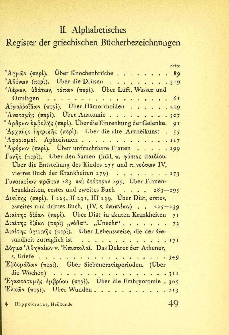 Register der griechischen Bücherbezeichnungen Seite Αγμών (περί). Über Knochenbrüche 89 5Αδένων (περί). Über die Drüsen 309 Αέρων, υδάτων, τόπων (περί). Über Luft, Wasser und Ortslagen 61 Αιμορροΐδων (περί). Über Hämorrhoiden 219 Ανατομής (περί). Über Anatomie 307 y Αρθρων εμβολής (περί). Über die Einrenkung der Gelenke. 91 Αρχαίης ίητρικής (περί). Über die alte Arzneikunst . 55 Άφορισμοί. Aphorismen 117 Άφόρων (περί). Über unfruchtbare Frauen 299 Γονής (περί). Über den Samen (inkl. π. φύσιος παιδιού. Über die Entstehung des Kindes 275 und π. νούσων IV, viertes Buch der Krankheiten 279) 273 Γυναικείων πρώτον 283 καί δεύτερον 295· Über Frauen- krankheiten, erstes und zweites Buch .... 283—295 Διαίτης (περί). I 225, II 231, III 239. Über Diät, erstes, zweites und drittes Buch. (IV. s. ένυπνίων) . . 225—239 Διαίτης οξέων (περί). Über Diät in akuten Krankheiten 71 Διαίτης δξέων (περί) „νόθα“. „Unecht“ 73 Διαίτης υγιεινής (περ'ι). Über Lebensweise, die der Ge- sundheit zuträglich ist 171 Δόγμα Αθηναίων v. Έπιστολαί. Das Dekret der Athener, s. Briefe 349 Εβδομάδων (περί). Über Siebenerzeitperioden. (Über die Wochen) 311 Έγκατατομής εμβρύου (περί). Über die Embryotomie . 305 Έλκων (περί). Über Wunden 213