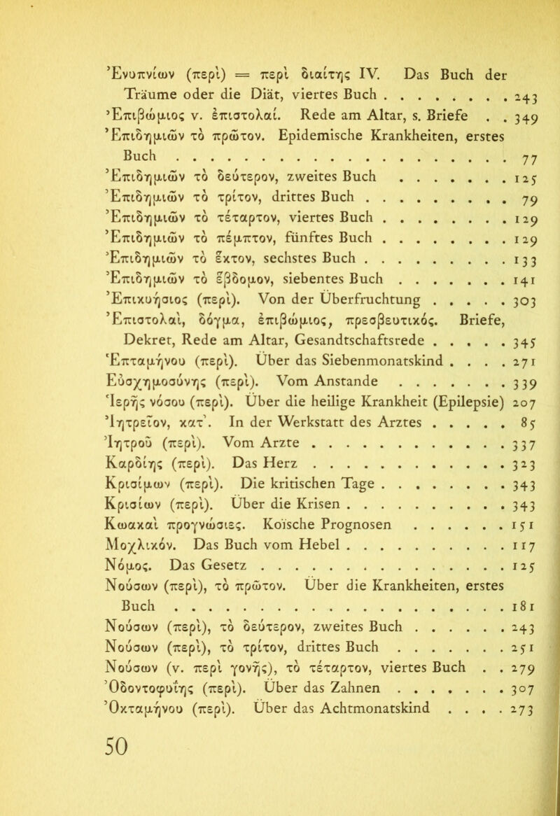 Ενυπνίων (περί) = περί διαίτης IV. Das Buch der Träume oder die Diät, viertes Buch 243 Έπιβώμιος v. έπιστολαί. Rede am Altar, s. Briefe . . 349 * Επιδημιών τδ πρώτον. Epidemische Krankheiten, erstes Buch 77 Επιδημιών τδ δεύτερον, zweites Buch 125 Επιδημιών τδ τρίτον, drittes Buch 79 Επιδημιών τδ τέταρτον, viertes Buch 129 Επιδημιών τδ πέμπτον, fünftes Buch 129 Επιδημιών τδ έκτον, sechstes Buch 133 Επιδημιών τδ έβδομον, siebentes Buch 141 ’Επικυήσιος (περ'ι). Von der Überfruchtung 303 Έπιστολαί, δόγμα, έπιβώμιος, πρεσβευτικός. Briefe, Dekret, Rede am Altar, Gesandtschaftsrede 345 Έπταμήνου (περί). Über das Siebenmonatskind . . . .271 Εύσχημοσύνης (περί). Vom Anstande 339 ‘Ιερής νόσου (περί). Über die heilige Krankheit (Epilepsie) 207 ’ίητρεΐον, κατ'. In der Werkstatt des Arztes 85 Ίητρού (περ'ι). Vom Arzte 337 Καρδίης (περ'ι). Das Herz 323 Κρίσιμων (περ'ι). Die kritischen Tage 343 Κρισίων (περ'ι). Über die Krisen 343 Κωακα'ι προγνώσιες. Koische Prognosen 151 Μοχλικόν. Das Buch vom Hebel 117 Νόμος. Das Gesetz 125 Νούσων (περ'ι), τδ πρώτον. Über die Krankheiten, erstes Buch 18 1 Νούσων (περ'ι), τδ δεύτερον, zweites Buch 243 Νούσων (περ'ι), τδ τρίτον, drittes Buch 25Ί Νούσων (ν. περ'ι γονής), τδ τέταρτον, viertes Buch . .279 Όδοντοφυΐης (περ'ι). Über das Zahnen 3°7 'Οκταμήνου (περ'ι). Über das Achtmonatskind . . . .273