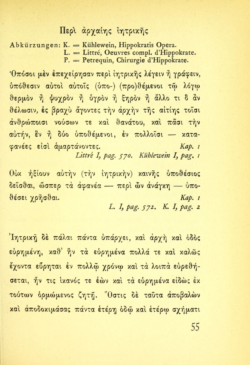 Περί άρχαίης Ιητρικής Abkürzungen: Κ. = Kühle wein, Hippokratis Opera. L. = Littre, Oeuvres compl. d’Hippokrate. P. = Petrequin, Chirurgie d’Hippokrate. Όπόσοι μέν έπεχείρησαν περί ίητρικής λέγειν ή γράφειν, ύπόθεσιν αυτοί αύτοΐς (ύπο-) (προ)θέμενοι τω λόγω θερμόν ή ψυχρόν ή υγρόν ή ξηρόν ή άλλο τι δ αν θέλωσιν, ές βραχύ άγοντες την αρχήν τής αίτίης τοΐσι άνθρώποισι νούσων τε και θανάτου, και πάσι την αυτήν, εν ή δύο ύποθέμενοι, έν πολλοΐσι — κατα- φανέες είσΐ άμαρτάνοντες. Καρ. / Littre I, pag. jyo. Kühlewein I, pag. i Ούκ ήξιουν αυτήν (την ίητρικήν) καινής ύποθέσιος δεΐσθαι, ώσπερ τά άφανέα — περί ών ανάγκη — υπο- θέσει χρήσθαι. Καρ. ι L. Ij pag. jyz. Κ. I, pag. 2 Ιητρική δέ πάλαι πάντα υπάρχει, και αρχή και οδός εύρημένη, καθ’ ήν τά εύρημένα πολλά τε και καλώς εχοντα ευρηται έν πολλω χρόνω καί τά λοιπά εύρεθή- σεται, ήν τις ικανός τε Ιών και τά εύρημένα είδώς έκ τούτων όρμώμενος ζητή. Όστις δέ ταΰτα άποβαλών και άποδοκιμάσας πάντα έτέρη όδω και έτέρω σχήματι