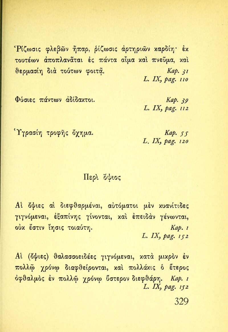 Τίζωσις φλεβών ήπαρ, ρίζωσις αρτηριών καρδίη· έκ τουτέων άποπλανάται ές πάντα αίμα καί πνεύμα, και θερμασίη διά τούτων φοίτα. Καρ. 31 L. IX, pag. ιιο Φύσιες πάντων άδίδακτοι. Καρ. 39 L. IX, pag. ιιζ 'Υγρασίη τροφής όχημα. Kap. jj L. IX, pag. 120 Περί δψιος Αι δψιες αι διεφθαρμέναι, αυτόματοι μέν κυανίτιδες γιγνόμεναι, εξαπίνης γίνονται, και έπειδάν γένωνται, ούκ εστιν ΐησις τοιαύτη. Καρ. ι L. IX, pag. ijz Αι (δψιες) θαλασσοειδέες γιγνόμεναι, κατά μικρόν εν πολλώ χρόνω διαφθείρονται, και πολλάκις ό ετερος οφθαλμός εν πολλώ χρόνω ύστερον διεφθάρη. Καρ. ι L. IX, pag. ij2