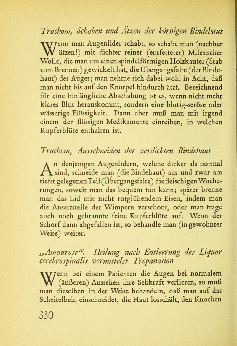 Trachom, Schaben und Atzen der körnigen Bindehaut Wenn man Augenlider schabt, so schabe man (nachher ätzen!) mit dichter reiner (entfetteter) Milesischer Wolle, die man um einen spindelförmigen Holzkauter (Stab zum Brennen) gewickelt hat, die Übergangsfalte (der Binde- haut) des Auges; man nehme sich dabei wohl in Acht, daß man nicht bis auf den Knorpel hindurch ätzt. Bezeichnend für eine hinlängliche Abschabung ist es, wenn nicht mehr klares Blut herauskommt, sondern eine blutig-seröse oder wässerige Flüssigkeit. Dann aber muß man mit irgend einem der flüssigen Medikamente einreiben, in welchen Kupferblüte enthalten ist. Trachom, Ausschneiden der verdickten Bindehaut An denjenigen Augenlidern, welche dicker als normal sind, schneide man (die Bindehaut) aus und zwar am tiefst gelegenen Teil (Übergangsfalte) die fleischigen Wuche- rungen, soweit man das bequem tun kann; später brenne man das Lid mit nicht rotglühendem Eisen, indem man die Ansatzstelle der Wimpern verschont, oder man trage auch noch gebrannte feine Kupferblüte auf. Wenn der Schorf dann abgefallen ist, so behandle man (in gewohnter Weise) weiter. „Amaurose“. Heilung nach Entleerung des Liquor cerebrospinalis vermittelst Trepanation Wenn bei einem Patienten die Augen bei normalem (äußeren) Aussehen ihre Sehkraft verlieren, so muß man dieselben in der Weise behandeln, daß man auf das Scheitelbein einschneidet, die Haut losschält, den Knochen