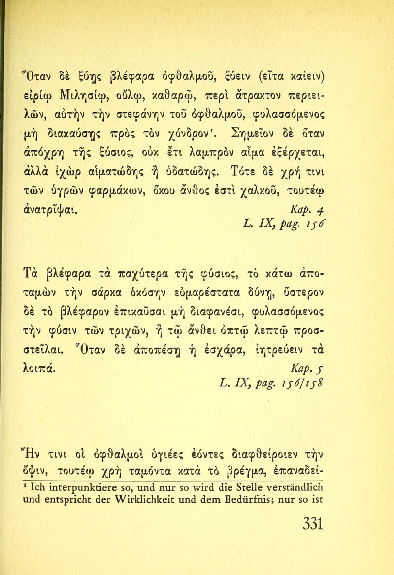 'Όταν δέ ξύης βλέφαρα οφθαλμού, ξύειν (είτα καίειν) είρίω Μιλησίω, ούλω, καθαρώ, περί άτρακτον περιει- λών, αυτήν τήν στεφάνην του οφθαλμού, φυλασσόμενος μή διακαύσης προς τον χόνδρον1. Σημεΐον δέ ό'ταν άπόχρη τής ξύσιος, ουκ ©τι λαμπρόν αίμα εξέρχεται, άλλα ίχώρ αιματώδης ή υδατώδης. Τότε δέ χρή τινι των υγρών φαρμάκων, δκου άνθος έστι χαλκού, τουτέω άνατριφαι. Kap, 4 L. IX, pag. 156 Τα βλέφαρα τά παχύτερα τής φύσιος, τό κάτω άπο- ταμών τήν σάρκα όκόσην εύμαρέστατα δυνη, ύστερον δέ τό βλέφαρον έπικαΰσαι μή διαφανέσι, φυλασσόμενος τήν φύσιν των τριχών, ή τω ανθεί όπτώ λεπτώ προσ- στειλαι. 'Όταν δέ άποπέση ή έσχάρα, ίητρεύειν τά λοιπά. Kap, j L, IX, pag, ijd/ijS Ήν τινι οί οφθαλμοί ύγιέες έόντες διαφθείροιεν τήν όψιν, τουτέω χρή ταμόντα κατά τό βρέγμα, έπαναδεί- 1 Ich interpunktiere so, und nur so wird die Stelle verständlich und entspricht der Wirklichkeit und dem Bedürfnis; nur so ist