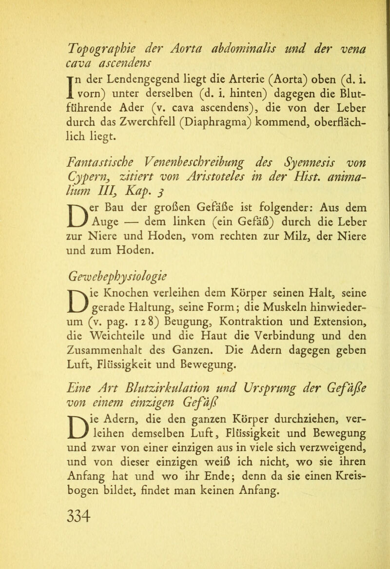 Topographie der Aorta abdominalis und der vena cava ascendens In der Lendengegend liegt die Arterie (Aorta) oben (d. i. vorn) unter derselben (d. i. hinten) dagegen die Blut- führende Ader (v. cava ascendens), die von der Leber durch das Zwerchfell (Diaphragma) kommend, oberfläch- lich liegt. Fantastische Venenbeschreibung des Syennesis von Cypern, zitiert von Aristoteles in der Hist. anima- lium 7/7, Kap. j Der Bau der großen Gefäße ist folgender: Aus dem Auge — dem linken (ein Gefäß) durch die Leber zur Niere und Hoden, vom rechten zur Milz, der Niere und zum Hoden. Gew ebephysiologie Die Knochen verleihen dem Körper seinen Halt, seine gerade Haltung, seine Form; die Muskeln hinwieder- um (v. pag. i 2 8) Beugung, Kontraktion und Extension, die Weichteile und die Haut die Verbindung und den Zusammenhalt des Ganzen. Die Adern dagegen geben Luft, Flüssigkeit und Bewegung. Eine Art Blutzirkulation und Ursprung der Gefäße von einem einzigen Gefäß Die Adern, die den ganzen Körper durchziehen, ver- leihen demselben Luft, Flüssigkeit und Bewegung und zwar von einer einzigen aus in viele sich verzweigend, und von dieser einzigen weiß ich nicht, wo sie ihren Anfang hat und wo ihr Ende; denn da sie einen Kreis- bogen bildet. Endet man keinen Anfang.