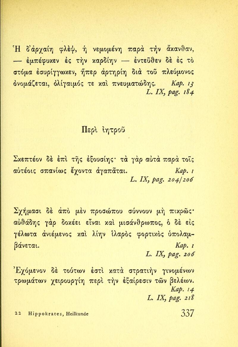 Ή δάρχαίη φλέψ, ή νεμομένη παρά τήν άκανθαν, — έμπέφυκεν ές τήν καρδίην —· εντεύθεν δε ές τδ στόμα έσυρίγγωκεν, ήπερ άρτηρίη διά του πλεύμονος ονομάζεται, όλίγαιμός τε και πνευματώδης. Kap. ij L. IX, pag. 184 Περί Ιητρου Σκεπτέον δε έπι τής έξουσίης* τά γάρ αυτά παρά τοΐς αύτέοις σπανίως εχοντα άγαπάται. Καρ. ι L. IX, pag. Ζ04-Ιζο6 Σχήμασι δε από μέν προσώπου συννουν μή πικρώς* αυθάδης γάρ δοκέει είναι καί μισάνθρωπος, ό δε εις γέλωτα άνιέμενος και λίην Ιλαρός φορτικός υπολαμ- βάνεται. Καρ. / L. IX, pag. ζοό Έχόμενον δε τούτων έστί κατά στρατιήν γινομένων τρωμάτων χειρουργίη περί τήν έξαίρεσιν των βελέων. Kap. 14 L. IX, pag. ζι8