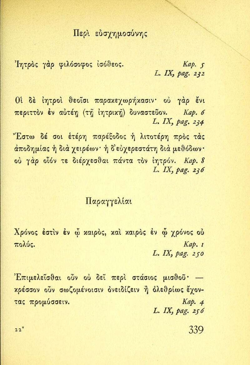 Περί εύσχημοσόνης Ίητρός γάρ φιλόσοφος ισόθεος. Kap. j L. IX, pag. 232 Οι δέ ίητροι θεοΐσι παρακεχωρήκασιν ού γάρ ενι περιττόν έν αύτέη (τη ίητρικη) δυναστεύον. Kap. 6 L. IX, ^ Έστω δέ σοι έτέρη παρέξοδος ή λιτότερη προς τάς αποδημίας ή διά χειρέων* ή δ’εύχερεστάτη διά μεθόδων* ού γάρ οιόν τε διέρχεσθαι πάντα τον ίητρόν. Kap. S L. IXj pag. 236 Παραγγελίαι Χρόνος έστιν έν ώ καιρός, και καιρός έν ώ χρόνος ού πολύς. Kap. ι L. IX, 2J0 Έπιμελεισθαι ούν ού δει περί στάσιος μισθού* — κρέσσον ούν σωζομένοισιν όνειδίζειν ή όλεθρίως έχον- τας προμυσσειν. Kap. j. L. IX, pag. 236 *